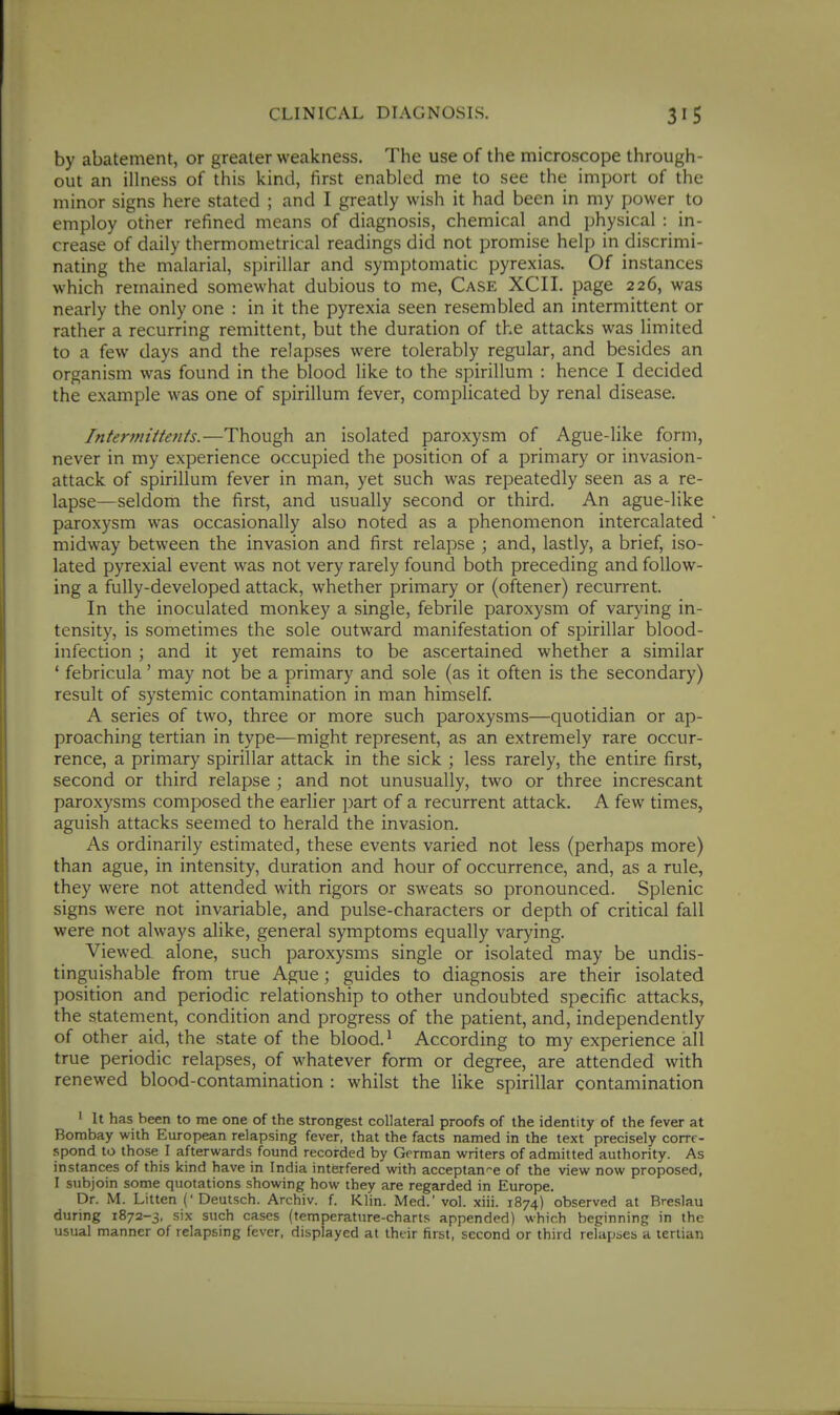 by abatement, or greater weakness. The use of the microscope through- out an illness of this kind, first enabled me to see the import of the minor signs here stated ; and I greatly wish it had been in my power to employ other refined means of diagnosis, chemical and physical : in- crease of daily thermometrical readings did not promise help in discrimi- nating the malarial, spirillar and symptomatic pyrexias. Of instances which remained somewhat dubious to me. Case XCII. page 226, was nearly the only one : in it the pyrexia seen resembled an intermittent or rather a recurring remittent, but the duration of the attacks was limited to a few days and the relapses were tolerably regular, and besides an organism was found in the blood like to the spirillum : hence I decided the example was one of spirillum fever, complicated by renal disease. Intermittents.—Though an isolated paroxysm of Ague-like form, never in my experience occupied the position of a primary or invasion- attack of spirillum fever in man, yet such was repeatedly seen as a re- lapse—seldom the first, and usually second or third. An ague-like paroxysm was occasionally also noted as a phenomenon intercalated midway between the invasion and first relapse ; and, lastly, a brief, iso- lated pyrexial event was not very rarely found both preceding and follow- ing a fully-developed attack, whether primary or (oftener) recurrent. In the inoculated monkey a single, febrile paroxysm of varying in- tensity, is sometimes the sole outward manifestation of spirillar blood- infection ; and it yet remains to be ascertained whether a similar ' febricula' may not be a primary and sole (as it often is the secondary) result of systemic contamination in man himself. A series of two, three or more such paroxysms—quotidian or ap- proaching tertian in type—might represent, as an extremely rare occur- rence, a primary spirillar attack in the sick ; less rarely, the entire first, second or third relapse ; and not unusually, two or three increscant paroxysms composed the earlier part of a recurrent attack. A few times, aguish attacks seemed to herald the invasion. As ordinarily estimated, these events varied not less (perhaps more) than ague, in intensity, duration and hour of occurrence, and, as a rule, they were not attended with rigors or sweats so pronounced. Splenic signs were not invariable, and pulse-characters or depth of critical fall were not always alike, general symptoms equally varying. Viewed alone, such paroxysms single or isolated may be undis- tinguishable from true Ague; guides to diagnosis are their isolated position and periodic relationship to other undoubted specific attacks, the statement, condition and progress of the patient, and, independently of other aid, the state of the blood.' According to my experience all true periodic relapses, of whatever form or degree, are attended with renewed blood-contamination : whilst the like spirillar contamination ' It has been to me one of the strongest collateral proofs of the identity of the fever at Bombay with European relapsing fever, that the facts named in the text precisely corre- spond to those I afterwards found recorded by German writers of admitted authority. As instances of this kind have in India interfered with acceptan^-e of the view now proposed, I subjoin some quotations showing how they are regarded in Europe. Dr. M. Litten ('Deutsch. Archiv. f. Klin. Med.' vol. xiii. 1874) observed at Breslau during 1872-3, six such cases (temperature-charts appended) which beginning in the usual manner of relapsing fever, displayed at their first, second or third relapses a tertian