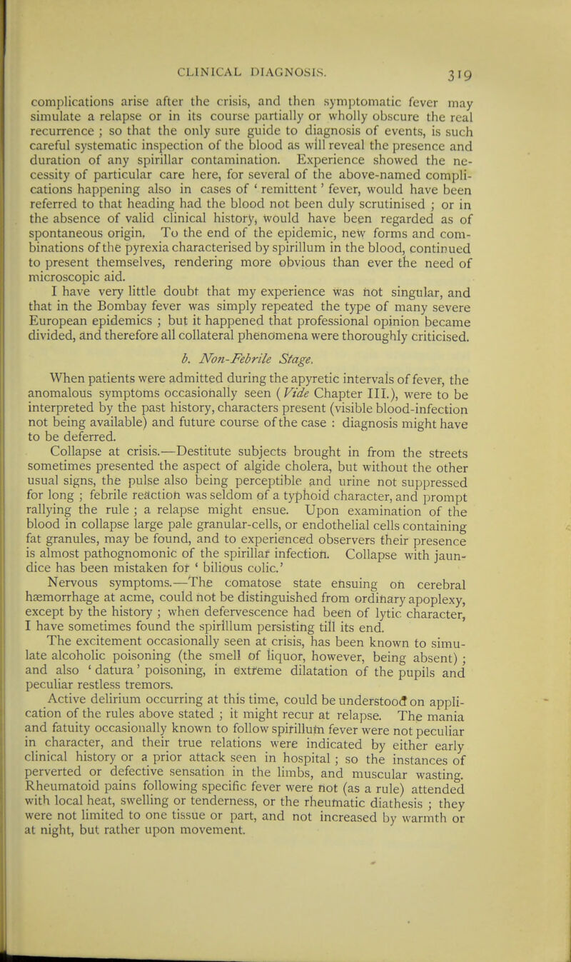 complications arise after the crisis, and then symptomatic fever may simulate a relapse or in its course partially or wholly obscure the real recurrence ; so that the only sure guide to diagnosis of events, is such careful systematic inspection of the blood as will reveal the presence and duration of any spirillar contamination. Experience showed the ne- cessity of particular care here, for several of the above-named compli- cations happening also in cases of ' remittent' fever, would have been referred to that heading had the blood not been duly scrutinised ; or in the absence of valid clinical history, would have been regarded as of spontaneous origin, To the end of the epidemic, new forms and com- binations of the pyrexia characterised by spirillum in the blood, continued to present themselves, rendering more obvious than ever the need of microscopic aid. I have very little doubt that my experience was hot singular, and that in the Bombay fever was simply repeated the type of many severe European epidemics ; but it happened that professional opinion became divided, dnd therefore all collateral phenomena were thoroughly criticised. b. Non-Febrile Stage, When patients were admitted during the apyretic intervals of fever, the anomalous symptoms occasionally seen {^Vide Chapter III.), were to be interpreted by the past history, characters present (visible blood-infection not being available) and future course of the case : diagnosis might have to be deferred. Collapse at crisis.—Destitute subjects brought in from the streets sometimes presented the aspect of algide cholera, but without the other usual signs, the pulse also being perceptible and urine not suppressed for long ; febrile reaction was seldom of a typhoid character, and prompt rallying the rule ; a relapse might ensue. Upon examination of the blood in collapse large pale granular-cells, or endothelial cells containing fat granules, may be found, and to experienced observers their presence is almost pathognomonic of the spirillar infection. Collapse with jaun- dice has been mistaken for ' bilious colic' Nervous symptoms.—The comatose state ensuing on cerebral haemorrhage at acme, could hot be distinguished from ordinary apoplexy, except by the history ; when defervescence had been of lytic character, I have sometimes found the spirillum persisting till its end. The excitement occasionally seen at crisis, has been known to simu- late alcoholic poisoning (the smell of liquor, however, being absent) • and also ' datura' poisoning, in extreme dilatation of the pupils and peculiar restless tremors. Active delirium occurring at this time, could be understood on appli- cation of the rules above stated ; it might recur at relapse. The mania and fatuity occasionally known to follow spirilluni fever were not peculiar in character, and their true relations were indicated by either early clinical history or a prior attack seen in hospital ; so the instances of perverted or defective sensation in the limbs, and muscular wasting. Rheumatoid pains following specific fever were not (as a rule) attended with local heat, swelling or tenderness, or the rheumatic diathesis ; they were not limited to one tissue or part, and not increased by warmth or at night, but rather upon movement.