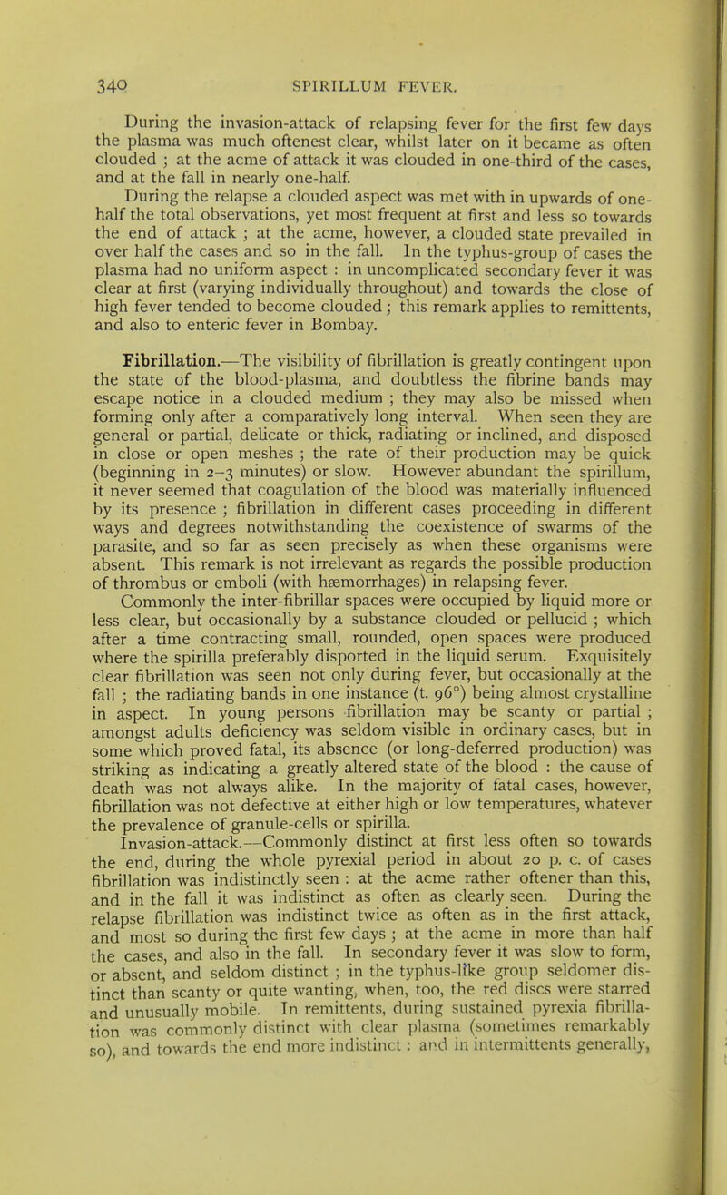 During the invasion-attack of relapsing fever for the first few days the plasma was much oftenest clear, whilst later on it became as often clouded ; at the acme of attack it was clouded in one-third of the cases, and at the fall in nearly one-half. During the relapse a clouded aspect was met with in upwards of one- half the total observations, yet most frequent at first and less so towards the end of attack ; at the acme, however, a clouded state prevailed in over half the cases and so in the fall. In the typhus-group of cases the plasma had no uniform aspect : in uncomplicated secondary fever it was clear at first (varying individually throughout) and towards the close of high fever tended to become clouded ; this remark applies to remittents, and also to enteric fever in Bombay. Fibrillation.—The visibility of fibrillation is greatly contingent upon the state of the blood-plasma, and doubtless the fibrine bands may escape notice in a clouded medium ; they may also be missed when forming only after a comparatively long interval. When seen they are general or partial, delicate or thick, radiating or inclined, and disposed in close or open meshes ; the rate of their production may be quick (beginning in 2-3 minutes) or slow. However abundant the spirillum, it never seemed that coagulation of the blood was materially influenced by its presence ; fibrillation in different cases proceeding in different ways and degrees notwithstanding the coexistence of swarms of the parasite, and so far as seen precisely as when these organisms were absent. This remark is not irrelevant as regards the possible production of thrombus or emboli (with haemorrhages) in relapsing fever. Commonly the inter-fibrillar spaces were occupied by liquid more or less clear, but occasionally by a substance clouded or pellucid ; which after a time contracting small, rounded, open spaces were produced where the spirilla preferably disported in the liquid serum. Exquisitely clear fibrillation was seen not only during fever, but occasionally at the fall ; the radiating bands in one instance (t. 96°) being almost crystalline in aspect. In young persons fibrillation may be scanty or partial ; amongst adults deficiency was seldom visible in ordinary cases, but in some which proved fatal, its absence (or long-deferred production) was striking as indicating a greatly altered state of the blood : the cause of death was not always alike. In the majority of fatal cases, however, fibrillation was not defective at either high or low temperatures, whatever the prevalence of granule-cells or spirilla. Invasion-attack.—Commonly distinct at first less often so towards the end, during the whole pyrexial period in about 20 p. c. of cases fibrillation was indistinctly seen : at the acme rather oftener than this, and in the fall it was indistinct as often as clearly seen. During the relapse fibrillation was indistinct twice as often as in the first attack, and most so during the first few days ; at the acme in more than half the cases, and also in the fall. In secondary fever it was slow to form, or absent, and seldom distinct ; in the typhus-like group seldomer dis- tinct than scanty or quite wanting; when, too, the red discs were starred and unusually mobile. In remittents, during sustained pyrexia fibrilla- tion was commonly distinct with clear plasma (sometimes remarkably so), and towards the end more indistinct : and in intermittents generally,