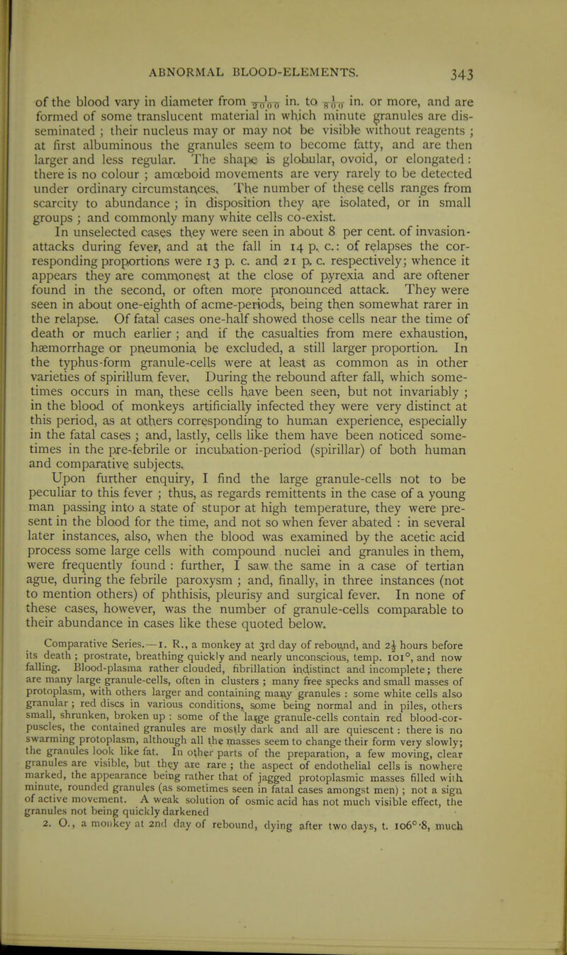 of the blood vary in diameter from Tr^ox) i- to in. or more, and are formed of some translucent material in which minute granules are dis- seminated ; their nucleus may or may not be visible without reagents ; at first albuminous the granules seem to become fatty, and are then larger and less regular. The shai>e is globular, ovoid, or elongated: there is no colour ; amoeboid movements are very rarely to be detected under ordinary circumstances. The number of thes^ cells ranges from scarcity to abundance ; in disposition they aire isolated, or in small groups ; and commonly many white cells co-exist. In unselected cases they were seen in about 8 per cent, of invasion- attacks during fever, and at the fall in i4p, c.: of relapses the cor- responding proportions were 13 p. c. and 21 p. c. respectively; whence it appears they are commonest at the close of pyrexia and are oftener found in the second, or often more pronounced attack. They were seen in about one-eighth of acme-periods, being then somewhat rarer in the relapse. Of fatal cases one-half showed those cells near the time of death or much earlier ; ar\d if the casualties from mere exhaustion, haemorrhage or pneumonia be excluded, a still larger proportion. In the typhus-form granule-cells were at lea,st as common as in other varieties of spirillum fever. During the rebound after fall, which some- times occurs in man, these cells have been seen, but not invariably ; in the blood of monkeys artificially infected they were very distinct at this period, as at others corresponding to human experience, especially in the fatal cases ; and, lastly, cells like them have been noticed some- times in the pre-febrile or incubation-period (spirillar) of both human and comparative subjects.. Upon further enquiry, I find the large granule-cells not to be peculiar to this fever ; thus, as regards remittents in the case of a young man passing into a state of stupor at high temperature, they were pre- sent in the blood for the time, and not so when fever abated : in several later instances, also, when the blood was examined by the acetic acid process some large cells with compound nuclei and granules in them, were frequently found : further, I saw the same in a case of tertian ague, during the febrile paroxysm ; and, finally, in three instances (not to mention others) of phthisis, pleurisy and surgical fever. In none of these cases, however, was the number of granule-cells comparable to their abundance in cases Hke these quoted below. Comparative Series.—i. R., a monkey at 3rd day of rebou,nd, and 2^ hours before its death ; prostrate, breathing quickly and nearly unconspious, temp. 101°, and now falling. Blood-plasma rather clouded, fibrillation ^^d,istinct and incomplete; there are many large granule-cells, often in clusters ; many free specks and small masses of protoplasm, with others larger and containing ma^y granules : some white cells also granular; red discs in various conditions, some being normal and in piles, others small, shrunken, broken up : some of the la^ge granule-cells contain red blood-cor- puscles, the contained granules are mostly dark and all are quiescent : there is no swarming protoplasm, although all the masses seem to change their form very slowly; the granules look like fat. In o^her parts of the preparation, a few moving, clear granules are visible, but th^y are rare ; the aspect of endothelial cells is nowhere marked, the appearance being rather that of jagged protoplasmic masses filled with, minute, rounded granules (as sometimes seen in fatal cases amongst men) ; not a sign of active movement. A weak solution of osmic acid has not much visible effect, the granules not being quickly darkened 2. O., a monkey at 2n(I day of rebound, dying after two days, t. 106°-8, much