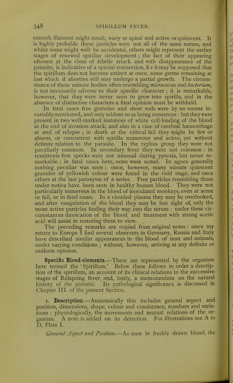 smooth filament might result, wavy or spiral and active or quiescent. It is highly probable these particles were not all of the same nature, and whilst some might well be accidental, others might represent the earlier stages of renewed spirillar development; the fact of their appearing oftenest at the close of febrile attack and with disappearance of the parasite, is indicative of a special connection, fcr it may be supposed that the spirillum does not become extinct at once, some germs remaining at last which if abortive still may undergo a partial growth. The circum- stance of these minute bodies often resembling 7nicrococcus and bacterium^ is not necessarily adverse to their specific character ; it is remarkable, however, that they were never seen to grow into spirilla, and in the absence of distinctive characters a final opinion must be withheld. In fatal cases free granules and short rods were by no means in- variably mentioned, and only seldom so as being numerous : but they were present in two well-marked instances of white cell-loading of the blood at the end of invasion-attack, and also in a case of cerebral haemorrhage at end of relapse ; in death at the critical fall they might be few or absent, or concurrent with spirilla numerous and active, yet without definite relation to the parasite. In the typhus group they were not peculiarly common. In secondary fever they were not common : in remittents free specks were not unusual during pyrexia, but never re- markable ; in fatal cases here, none were noted. In agues generally nothing peculiar was seen ; once, however, many minute quiescent granules of yellowish colour were found in the cold stage, and once others at the last paroxysm of a series. Free particles resembling those under notice have been seen in healthy human blood. They were not particularly numerous in the blood of inoculated monkeys, even at acme or fall, or in fatal cases. In a clouded plasma they may be overlooked, and after coagulation of the blood they may be lost sight of, only the more active particles finding their way into the serum : under these cir- cumstances dessication of the blood and treatment with strong acetic acid will assist in restoring them to view. The preceding remarks are copied from original notes : since my return to Europe I find several observers in Germany, Russia and Italy have described similar appearances in the blood of man and animals, under varying conditions ; without, however, arriving at any definite or uniform opinion. Specific Blood-elements.—These are represented by the organism here termed the ' Spirillum.' Below these follows in order a descrip- tion of the spirillum, ah account of its clinical relations to the successive stages of Relapsing fevet, and, lastly, a memorandum on the natural history of the parasite. Its pathological significance is discussed in Chapter III. of the present Section. I. Description.—Anatomically this includes general aspect and position, dimensions, shape, colour and consistence, numbers and varia- tions : physiologically, the movements and mutual relations of the or- ganism, A note is added on its detection. For illustrations see A to D, Plate 1. General Aspect and Position,—As seen in freshly drawn blood, the