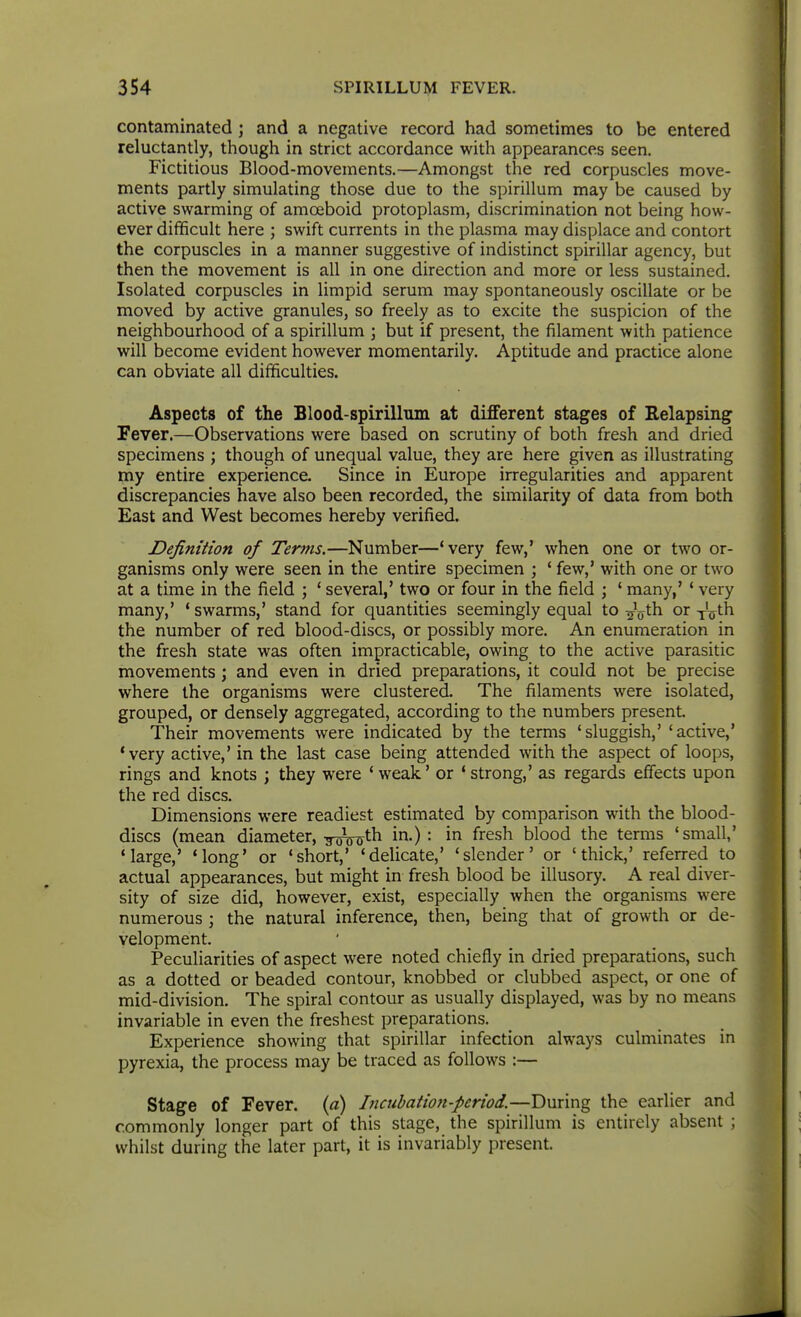 contaminated ; and a negative record had sometimes to be entered reluctantly, though in strict accordance with appearances seen. Fictitious Blood-movements.—Amongst the red corpuscles move- ments partly simulating those due to the spirillum may be caused by active swarming of amoeboid protoplasm, discrimination not being how- ever difficult here ; swift currents in the plasma may displace and contort the corpuscles in a manner suggestive of indistinct spirillar agency, but then the movement is all in one direction and more or less sustained. Isolated corpuscles in limpid serum may spontaneously oscillate or be moved by active granules, so freely as to excite the suspicion of the neighbourhood of a spirillum ; but if present, the filament with patience will become evident however momentarily. Aptitude and practice alone can obviate all difficulties. Aspects of the Blood-spirillum at different stages of Relapsing Fever.—Observations were based on scrutiny of both fresh and dried specimens ; though of unequal value, they are here given as illustrating my entire experience. Since in Europe irregularities and apparent discrepancies have also been recorded, the similarity of data from both East and West becomes hereby verified. Definition of Terms.—Number—'very few,' when one or two or- ganisms only were seen in the entire specimen ; ' few,* with one or two at a time in the field ; ' several,' two or four in the field ; ' many,' ' very many,' 'swarms,' stand for quantities seemingly equal X.o-^^Xh or-yVth the number of red blood-discs, or possibly more. An enumeration in the fresh state was often impracticable, owing to the active parasitic movements \ and even in dried preparations, it could not be precise where the organisms were clustered. The filaments were isolated, grouped, or densely aggregated, according to the numbers present. Their movements were indicated by the terms 'sluggish,' 'active,' 'very active,' in the last case being attended with the aspect of loops, rings and knots ; they were ' weak' or * strong,' as regards effects upon the red discs. Dimensions were readiest estimated by comparison with the blood- discs (mean diameter, g^^j^th in.): in fresh blood the terms 'small,' Marge,' 'long' or 'short,' 'delicate,' 'slender' or 'thick,' referred to actual appearances, but might in fresh blood be illusory. A real diver- sity of size did, however, exist, especially when the organisms were numerous ; the natural inference, then, being that of growth or de- velopment. Peculiarities of aspect were noted chiefly in dried preparations, such as a dotted or beaded contour, knobbed or clubbed aspect, or one of mid-division. The spiral contour as usually displayed, was by no means invariable in even the freshest preparations. Experience showing that spirillar infection always culminates in pyrexia, the process may be traced as follows :— Stage of Fever, (a) Inciihation-period.—During the earlier and commonly longer part of this stage, the spirillum is entirely absent ; whilst during the later part, it is invariably present.