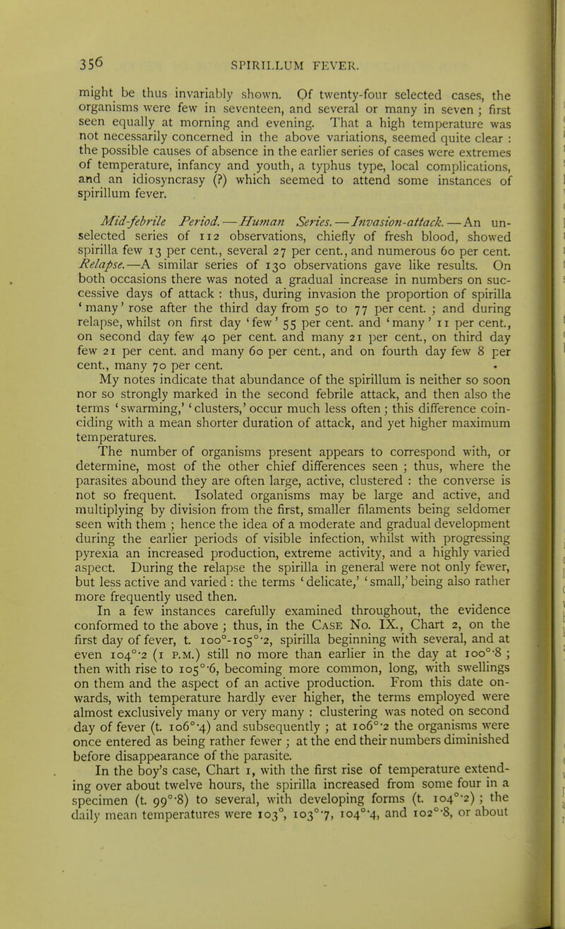 might be thus invariably shown. Qf twenty-four selected cases, the organisms were few in seventeen, and several or many in seven ; first seen equally at morning and evening. That a high temperature was not necessarily concerned in the above variations, seemed quite clear : the possible causes of absence in the earlier series of cases were extremes of temperature, infancy and youth, a typhus type, local complications, and an idiosyncrasy (?) which seemed to attend some instances of spirillum fever. Mid-febrile Period.—Huma7i Series.—Invasion-attack.—An un- selected series of 112 observations, chiefly of fresh blood, showed spirilla few 13 per cent., several 27 per cent, and numerous 60 per cent. Relapse.—A similar series of 130 observations gave like results. On both occasions there was noted a gradual increase in numbers on suc- cessive days of attack : thus, during invasion the proportion of spirilla 'many' rose after the third day from 50 to 77 per cent. ; and during relapse, whilst on first day 'few' 55 per cent, and 'many' 11 per cent., on second day few 40 per cent, and many 21 per cent, on third day few 21 per cent and many 60 per cent, and on fourth day few 8 per cent, many 70 per cent My notes indicate that abundance of the spirillum is neither so soon nor so strongly marked in the second febrile attack, and then also the terms 'swarming,' 'clusters,' occur much less often; this difference coin- ciding with a mean shorter duration of attack, and yet higher maximum temperatures. The number of organisms present appears to correspond with, or determine, most of the other chief differences seen ; thus, where the parasites abound they are often large, active, clustered : the converse is not so frequent Isolated organisms may be large and active, and multiplying by division from the first, smaller filaments being seldomer seen with them ; hence the idea of a moderate and gradual development during the earlier periods of visible infection, whilst with progressing pyrexia an increased production, extreme activity, and a highly varied aspect During the relapse the spirilla in general were not only fewer, but less active and varied : the terms ' delicate,' ' small,' being also rather more frequently used then. In a few instances carefully examined throughout, the evidence conformed to the above ; thus, in the Case No. IX., Chart 2, on the first day of fever, t ioo°-io5°-2, spirilla beginning with several, and at even 104°-2 (i p.m.) still no more than earUer in the day at 100°-8 ; then with rise to 105°-6, becoming more common, long, with swellings on them and the aspect of an active production. From this date on- wards, with temperature hardly ever higher, the terms employed were almost exclusively many or very many : clustering was noted on second day of fever (t 106°-4) and subsequently ; at 106°-2 the organisms were once entered as being rather fewer ; at the end their numbers diminished before disappearance of the parasite. In the boy's case. Chart i, with the first rise of temperature extend- ing over about twelve hours, the spirilla increased from some four in a specimen (t 99°8) to several, with developing forms (t io4°-2); the daily mean temperatures were 103°, io3°7, io4°4, and io2°-8, or about