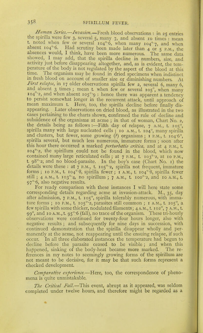 Hiunan Series.—Invasmi.—Fresh blood observations : in 25 entries the spirilla were few 3, several 5, many 7, and absent 10 times : mean t. noted when few or several 104°-6, when many 104°7, and when absent 104°-6. Had scrutiny been made later than 4 or 5 p.m., the absences would, I think, have been more numerous. The same data showed, I may add, that the spirilla decUne in numbers, size, and activity just before disappearing altogether, and, as is evident, the tem- perature of the body is not regulated by the aspect of the blood at this time. The organism may be found in dried specimens when indistinct in fresh blood on account of smaller size of diminishing numbers. At First relapse, in 17 older observations spirilla few 2, several 6, many 6, and^ absent 3 times ; mean t. when few or several 105°, when many io4°-2, and when absent io5°-9 ' hence there was apparent a tendency to persist somewhat longer in the recurrent attack, until approach of mean maximum t. Here, too, the spirilla decline before finally dis- appearing. _ Later observations on dried blood, as illustrated in the two cases pertaining to the charts shown, confirmed the rule of decline and subsidence of the organisms at acme ; in that of woman, Chart No. 2, the details being as follows:—Fifth day of relapse, 7 a.m., t. 105°, spirilla many with large nucleated cells ; 10 a.m., t. 104°, many spirilla and clusters, but fewer, some growing (?) organisms; i p.m., t. 104-6°, spirilla several, but much less numerous, immature forms ; soon after this hour there occurred a marked pertiirbatio critica, and at 4 p.m., t. 104°-2, the spirillum could not be found in the blood, which now contained many large reticulated cells ; at 7 p.m., t. io3°-2, at 10 p.m., t. 98°-2, and no blood-parasite. In the boy's case (Chart No. i) the details were these : at 7 p.m., t. 105°-2, spirilla not frequent, immature forms ; 10 p.m., t. 104°'8, spirilla fewer ; i a.m., t. 104°-8, spirilla fewer still ; 4 A.M., t. 103°-4, no spirillum ; 7 A.M., t. 100°'2, and 10 a.m., t. 97°'6, also negative results. For ready comparison with these instances I will here state some corresponding details regarding acme at invasion-attack. M., 35, day after admission, 7 p.m., t. 105°, spirilla tolerably numerous, with imma- ture forms ; 10 p.m., t. 105'a, parasites still common ; i a.m., t. 105°, a few spirilla with some thicker, nodulated filaments; 4 A.M., 1102°, 7 a.m., t. 99°, and 10 A.M., t. 95°'6 (fall), no trace of the organism. These tri-hourly observations were continued for twenty-four hours longer, also with negative results ; and subsequently for nine days in succession, with continued demonstration that the spirilla disappear wholly and per- manently at the acme, not reappearing until the ensuing relapse, if such occur. In all three elaborated instances the temperature had begun to decline before the parasite ceased to be visible; and when this happened, sinking of the body-heat became more marked. The re- ferences in my notes to seemingly growing forms of the spirillum are not meant to be decisive, for it may be that such forms represent a checked development. Comparative experience.—Here, too, the correspondence of pheno- mena is quite unmistakable. The Critical Fall.—This event, abrupt as it appeared, was seldom completed under twelve hours, and therefore might be regarded as a