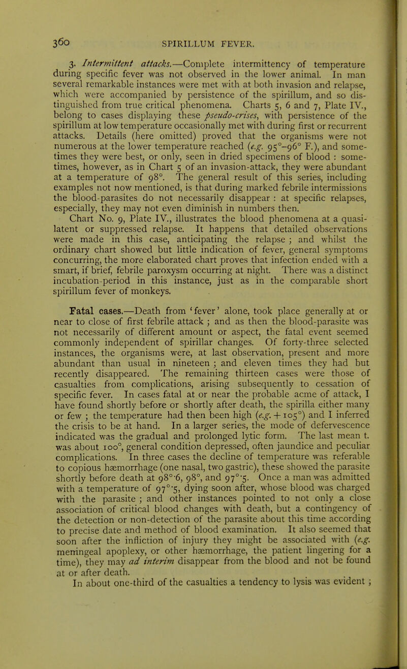 3. Intermittent attacks.—Complete intermittency of temperature during specific fever was not observed in the lower animal. In man several remarkable instances were met with at both invasion and relapse, which were accompanied by persistence of the spirillum, and so dis- tinguished from true critical phenomena. Charts 5, 6 and 7, Plate IV., belong to cases displaying these pseudo-crises, with persistence of the spirillum at low temperature occasionally met with during first or recurrent attacks. Details (here omitted) proved that the organisms were not numerous at the lower temperature reached {e.g. 95 -96° R), and some- times they were best, or only, seen in dried specimens of blood : some- times, however, as in Chart 5 of an invasion-attack, they were abundant at a temperature of 98°. The general result of this series, including examples not now mentioned, is that during marked febrile intermissions the blood-parasites do not necessarily disappear : at specific relapses, especially, they may not even diminish in numbers then. Chart No. 9, Plate IV., illustrates the blood phenomena at a quasi- latent or suppressed relapse. It happens that detailed observations were made in this case, anticipating the relapse ; and whilst the ordinary chart showed but little indication of fever, general symptoms concurring, the more elaborated chart proves that infection ended with a smart, if brief, febrile paroxysm occurring at night. There was a distinct incubation-period in this instance, just as in the comparable short spirillum fever of monkeys. Fatal cases.—Death from ' fever' alone, took place generally at or near to close of first febrile attack ; and as then the blood-parasite was not necessarily of different amount or aspect, the fatal event seemed commonly independent of spirillar changes. Of forty-three selected instances, the organisms were, at last observation, present and more abundant than usual in nineteen ; and eleven times they had but recently disappeared. The remaining thirteen cases were those of casualties from complications, arising subsequently to cessation of specific fever. In cases fatal at or near the probable acme of attack, I have found shortly before or shortly after death, the spirilla either many or few ; the temperature had then been high (^.^. + 105°) and I inferred the crisis to be at hand. In a larger series, the mode of defervescence indicated was the gradual and prolonged lytic form. The last mean t. was about 100°, general condition depressed, often jaundice and peculiar complications. In three cases the decline of temperature was referable to copious haemorrhage (one nasal, two gastric), these showed the parasite shortly before death at 98°-6, 98°, and 97°'5. Once a man was admitted with a temperature of 97°'5, dying soon after, whose blood was charged with the parasite ; and other instances pointed to not only a close association of critical blood changes with death, but a contingency of the detection or non-detection of the parasite about this time according to precise date and method of blood examination. It also seemed that soon after the infliction of injury they might be associated with {e.g. meningeal apoplexy, or other haemorrhage, the patient lingering for a time), they may ad interim disappear from the blood and not be found at or after death. In about one-third of the casualties a tendency to lysis was evident ;