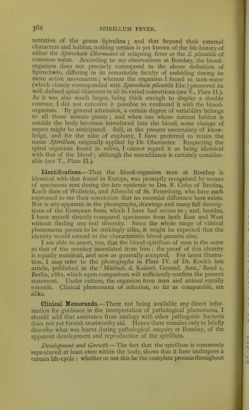 sentative of the genus Spirulina ; and that beyond their external characters and habitat, nothing certain is yet known of the Hfe-history of either the Spirochcete Obermeieri of relapsing fever or the S. plicatilis of common water. According to my observations at Bombay, the blood- organism does not precisely correspond to the above definition of Spirochjete, differing in its remarkable faculty of unfolding during its more active movements ; whereas the organism I found in tank-water (which closely corresponded with Spirochcete plicatilis Ehr.) preserved its well-defined spiral character in all its varied contortions (see V., Plate IL). As it was also much larger, being thick enough to display a double contour, I did not conceive it possible to confound it with the blood- organism. By general admission, a certain degree of variability belongs to all those minute plants ; and when one whose natural habitat is outside the body becomes introduced into the blood, some change of aspect might be anticipated. Still, in the present uncertainty of know- ledge, and for the sake of euphony, I have preferred to retain the name Spirillum, originally applied by Dr. Obermeier. Respecting the spiral organism found in saliva, I cannot regard it as being identical with that of the blood; although the resemblance is certainly consider- able (see T., Plate IL). Identifications.—That the blood-organism seen at Bombay is identical with that found in Europe, was promptly recognised by means of specimens sent during the late epidemic to Drs. F. Cohn of Breslau, Koch then of Wollstein, and Albrecht of St Petersburg, who have each expressed to me their conviction that no essential difference here exists. Nor is any apparent in the photographs, drawings and many full descrip- tions of the European form, which I have had access to ; and, besides, I have myself directly compared specimens from both East and West without finding any real diversity. Since the whole range of clinical phenomena proves to be strikingly alike, it might be expected that the identity would extend to the characteristic blood-parasite also. I am able to assert, too, that the blood-spirillum of man is the same as that of the monkey inoculated from him ; the proof of this identity is equally manifold, and now as generally accepted. For latest illustra- tion, I may refer to the photographs in Plate IV. of Dr. Koch's late article, published in the ' Mittheil. d. Kaiserl. Gesund. Amt.,' Band i, Berlin, 1881, which upon comparison will sufficiently confirm the present statement. Under culture, the organism from man and animal equally extends. Clinical phenomena of infection, so far as comparable, are alike. Clinical Memoranda.—There not being available any direct infor- mation for guidance in the interpretation of pathological phenomena, I should add that assistance from analogy with other pathogenic bacteria does not yet furnish trustworthy aid. Hence there remains only to briefly describe what was learnt during pathological enquiry at Bombay, of the apparent development and reproduction of the spirillum. Development a?id Gro7uth.—The fact that the spirillum is commonly reproduced at least once within the body, shows that it here undergoes a certain life-cycle : whether or not this be the complete process throughout