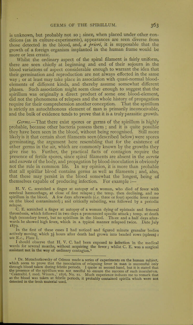 is unknown, but probably not so ; since, when placed under other con- ditions (as in culture-experiments), appearances are seen diverse from tliose detected in the blood, and, a priori, it is supposable that the growth of a foreign organism implanted in the human frame would be more or less erratic. Whilst the ordinary aspect of the spiral filament is fairly uniform, there are seen chiefly at beginning and end of their sojourn in the blood variations of aspect considerable enough to warrant the idea that their germination and reproduction are not always effected in the same way ; or at least may take place in association with quasi-normal blood- elements of different kinds, and thereby assume somewhat different phases. Such association might seem close enough to suggest that the spirillum was originally a direct product of some one blood-element, did not the phenomena of relapses and the whole history of propagation require for their comprehension another conception. That the spirillum is strictly an autochthonous element of man is primarily inconceivable, and the bulk of evidence tends to prove that it is a truly parasitic growth. Germs.—That there exist spores or germs of the spirillum is highly probable, because other bacteria possess them ; and it is quite possible they have been seen in the blood, without being recognised. Still more likely is it that certain short filaments seen (described below) were spores germinating, the argument here resembling that for the existence of other germs in the air, which are commonly known by the growths they give rise to. Further, the practical facts of contagion require the presence of fertile spores, since spiral filaments are absent in the secreta and excreta of the body, and propagation by blood-inoculation is obviously not the rule in common life. In my opinion, it is more than probable that all spirillar blood contains germs as well as filaments ; and, also, that these may persist in the blood somewhat the longest, being of themselves capable of producing infection. For example :— H. V. C. scratched a finger at autopsy of a woman, who died of fever with cerebral haemorrhage, at close of first relapse ; the temp, then declining, and no spirillum in the blood. A few days afterwards {i.e. three or four) specific fever came on (the blood contaminated) ; and critically subsiding, was followed by a periodic relapse. C. E. scratched a finger at autopsy of a woman dying of epistaxis and femoral thrombosis, which followed in two days a pronounced specific attack ; temp, at death high (secondary fever), but no spirillum in the blood. Thiee and a half days after- wards he showed high fever, which in a typical manner relapsed twice. Date July 1879. In the first of these cases I had noticed and figured minute granular bodies actively moving, which 3^ hours after death had grown into beaded rows (spleen) : see E.r., Plate I. I should observe that H. V. C. had been exposed to infection in the medical wards for several months, without acquiring the fever; whilst C. E. was a surgical assistant not in the way of ordinary contagion.' > Dr. Motschutkowsky of Odessa made a series of experiments on the human subject, which seem to prove that the inoculation of relapsing fever in man is successful only through blood taken during febrile periods. I quote at second-hand, but it is stated that the presence of the spirillum was not needful to ensure the success of such inoculation. 'Centralbl. f. mcd. Wissen.,' 1876, No. 11. Much experience induces me to remark that as the blood was taken at febrile periods, it probably contained spirilla which were not detected in the fresh material used.