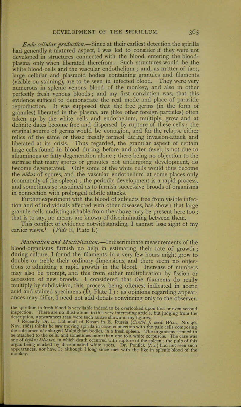 Endo-cellularproduction.—Since at their earliest detection the spirilla had generally a matured aspect, I was led to consider if they were not developed in structures connected with the blood, entering the blood- plasma only when liberated therefrom. Such structures would be the white blood-cells and the vascular endothelium ; and, as matter of fact, large cellular and plasmoid bodies containing granules and filaments (visible on staining), are to be seen in infected blood. They were very numerous in splenic venous blood of the monkey, and also in other perfectly fresh venous bloods; and my first conviction was, that this evidence sufficed to demonstrate the real mode and place of parasitic reproduction. It was supposed that the free germs (in the form of granules) liberated in the plasma, are (like other foreign particles) often taken up by the white cells and endothelium, multiply, grow and at definite dates become free and dispersed by rupture of these cells : the original source of germs would be contagion, and for the relapse either relics of the same or those freshly formed duiing invasion-attack and liberated at its crisis. Thus regarded, the granular aspect of certain large cells found in blood during, before and after fever, is not due to albuminous or fatty degeneration alone ; there being no objection to the surmise that many spores or granules not undergoing development, do become degenerated. Only some of the white cells would thus become the nidus of spores, and the vascular endothelium at some places only (commonly of the spleen) ; the periodic development is a rapid process, and sometimes so sustained as to furnish successive broods of organisms in connection with prolonged febrile attacks. Further experiment with the blood of subjects free from visible infec- tion and of individuals affected with other diseases, has shown that large granule-cells undistinguishable from the above may be present here too ; that is to say, no means are known of discriminating between them. This conflict of evidence notwithstanding, I cannot lose sight of my earlier views.* {Vide F, Plate I.) Maturation and Multiplicatio7i.—Indiscriminate measurements of the blood-organisms furnish no help in estimating their rate of growth ; during culture, I found the filaments in a very few hours might grow to double or treble their ordinary dimensions, and there seem no objec- tions to admitting a rapid growth in the blood. Increase of numbers may also be prompt, and this from either multiplication by fission or accession of new broods. I considered that the filaments do really multiply by subdivision, this process being oftenest indicated in acetic acid and stained specimens (D, Plate I.) : as opinions regarding appear- ances may differ, I need not add details convincing only to the observer. the spirillum in fresh blood is very liable indeed to be overlooked upon first or even second inspection. There are no illustrations to this very interesting article, but judging from the description, appearances seen were such as are shown in my figures. 1 Recently Dr. L. LUbimofF of Kasan in E. Russia {Centbl. f. med. Wiss., No. 46, Nov. 1881) thinks he saw moving spirilla in close connection with the pale cells composing the substance of enlarged Malpighian bodies, in a fresh spleen. The organisms seemed to be attached to the cells, and sometimes more than one to a white corpuscle. The case was one of typhus biliosus, in which death occurred with rupture of the spleen ; the pulp of this organ being marked by disseminated white spots. Dr. Ponfick (/. c.) had not seen such appearances, nor have I; although I long since met with the like in splenic blood of the monkey.