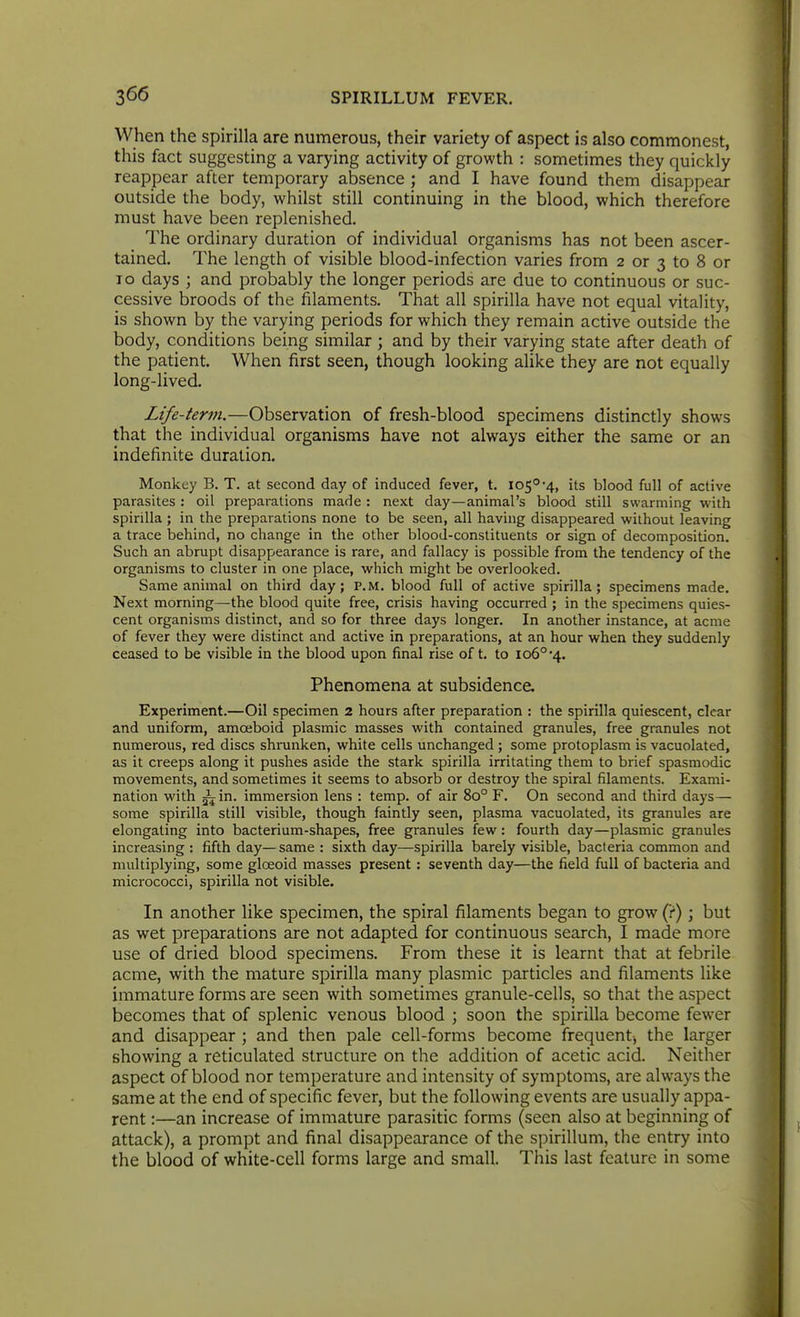 When the spirilla are numerous, their variety of aspect is also commonest, this fact suggesting a varying activity of growth : sometimes they quickly reappear after temporary absence ; and I have found them disappear outside the body, whilst still continuing in the blood, which therefore must have been replenished. The ordinary duration of individual organisms has not been ascer- tained. The length of visible blood-infection varies from 2 or 3 to 8 or ID days ; and probably the longer periods are due to continuous or suc- cessive broods of the filaments. That all spirilla have not equal vitality, is shown by the varying periods for which they remain active outside the body, conditions being similar; and by their varying state after death of the patient. When first seen, though looking alike they are not equally long-lived. Life-ter?n,—Observation of fresh-blood specimens distinctly shows that the individual organisms have not always either the same or an indefinite duration. Monkey B. T. at second day of induced fever, t. 105°-4, its blood full of active parasites : oil preparations made : next day—animal's blood still swarming with spirilla ; in the preparations none to be seen, all having disappeared without leaving a trace behind, no change in the other blood-constituents or sign of decomposition. Such an abrupt disappearance is rare, and fallacy is possible from the tendency of the organisms to cluster in one place, which might be overlooked. Same animal on third day; P.M. blood full of active spirilla; specimens made. Next morning—the blood quite free, crisis having occurred ; in the specimens quies- cent organisms distinct, and so for three days longer. In another instance, at acme of fever they were distinct and active in preparations, at an hour when they suddenly ceased to be visible in the blood upon final rise oft. to 106° 4. Phenomena at subsidence. Experiment.—Oil specimen 2 hours after preparation : the spirilla quiescent, clear and uniform, amoeboid plasmic masses with contained granules, free granules not numerous, red discs shrunken, white cells unchanged ; some protoplasm is vacuolated, as it creeps along it pushes aside the stark spirilla irritating them to brief spasmodic movements, and sometimes it seems to absorb or destroy the spiral filaments. Exami- nation with ^in. immersion lens : temp, of air 80° F. On second and third days— some spirilla still visible, though faintly seen, plasma vacuolated, its granules are elongating into bacterium-shapes, free granules few: fourth day—plasmic granules increasing : fifth day—same : sixth day—spirilla barely visible, bacteria common and multiplying, some gloeoid masses present : seventh day—the field full of bacteria and micrococci, spirilla not visible. In another like specimen, the spiral filaments began to grow (?); but as wet preparations are not adapted for continuous search, I made more use of dried blood specimens. From these it is learnt that at febrile acme, with the mature spirilla many plasmic particles and filaments like immature forms are seen with sometimes granule-cells, so that the aspect becomes that of splenic venous blood ; soon the spirilla become fewer and disappear ; and then pale cell-forms become frequent^ the larger showing a reticulated structure on the addition of acetic acid. Neither aspect of blood nor temperature and intensity of symptoms, are always the same at the end of specific fever, but the following events are usually appa- rent :—an increase of immature parasitic forms (seen also at beginning of attack), a prompt and final disappearance of the spirillum, the entry into the blood of white-cell forms large and small. This last feature in some