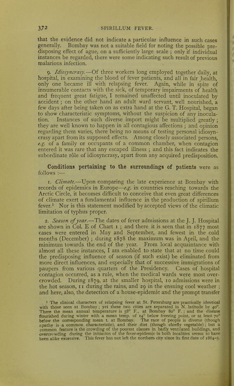 that the evidence did not indicate a particular influence in such cases generally. Bombay was not a suitable field for noting the possible pre- disposing effect of ague, on a sufficiently large scale ; only if individual instances be regarded, there vfeve some indicating such result of previous malarious infection. 9. Idiosyncrasy.—Of three workers long employed together daily, at hospital, in examining the blood of fever patients, and all in fair health, only one became ill with relapsing fever. Again, while in spite of innumerable contacts with the sick, of temporary impairments of health and frequent great fatigue, I remained unaffected until inoculated by accident; on the other hand an adult ward servant, well nourished, a few days after being taken on as extra hand at the G. T. Hospital, began to show characteristic symptoms, without the suspicion of any inocula- tion. Instances of such diverse import might be multiplied greatly ; they are well known to happen in all contagious affections ; and opinion regarding them varies, there being no means of testing personal idiosyn- crasy apart from its supposed effects. Among closely associated persons, e.g. of a family or occupants of a common chamber, when contagion entered it was rare that any escaped illness ; and this fact indicates the subordinate role of idiosyncrasy, apart from any acquired predisposition. Conditions pertaining to the surronndings of patients were as follows :— I. Climate.—Upon comparing the late experience at Bombay with records of epidemics in Europe—e.g. in countries reaching towards the Arctic Circle, it becomes difficult to conceive that even great differences of climate exert a fundamental influence in the production of spirillum fever.' Nor is this statement modified by accepted views of the climatic limitation of typhus proper. 2. Season of year.—The dates of fever admissions at the J. J. Hospital are shown in Col. E of Chart i ; and there it is seen that in 1877 most cases were entered in May and September, and fewest in the cold months (December) ; during 1878 the maximum was in April, and the minimum towards the end of the year. From local acquaintance with almost all these instances, I am enabled to state that at no time could the predisposing influence of season (if such exist) be eliminated from more direct influences, and especially that of successive immigrations of paupers from various quarters of the Presidency. Cases of hospital contagion occurred, as a rule, when the medical wards were most over- crowded. During 1879, at the smaller hospital, 10 admissions were in the hot season, 11 during the rains, and 29 in the ensuing cool weather ; and here, also, the detection of a house-epidemic and the prompt transfer . ' The clinical characters of relapsing fever at St. Petersburg are practically identical with those seen at Bombay ; yet these two cities are separated in N. latitude by 40°. There the mean annual temperature is 58° F., at Bombay 80° F. ; and the disease flourished during winter with a mean temp, of 14° below freezing point, or at least 70° below the corresponding mean t. at Bombay. The race of people is diverse (though apathy is a common characteristic), and their diet (though chiefly vegetable) ; but a common feature is the crowding of the poorest classes in badly ventilated buildings, and overcrowding during the initiation of the fever-epidemic in both localities seems to have been alike excessive. This fever has not left the northern city since its first date of 1864-5.