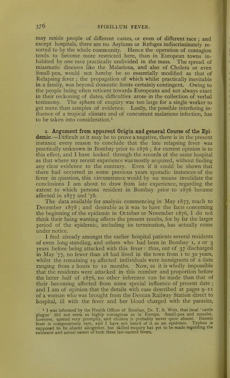 may reside people of different castes, or even of different race ; and except hospitals, there are no Asylums or Refuges indiscriminately re- sorted to by the whole community. Hence the operation of contagion tends to become more restricted here, than in European towns in- habited by one race practically undivided in the mass. The spread of miasmatic diseases like the Malarious, and also of Cholera or even Small-pox, would not hereby be so essentially modified as that of Relapsing fever ; the propagation of which whilst practically inevitable in a family, was beyond domestic limits certainly contingent. Owing to the people being often reticent towards Europeans and not always exact in their reckoning of dates, difficulties arose in the collection of verbal testimony. The sphere of enquiry was too large for a single worker to get more than samples of evidence. Lastly, the possible interfering in- fluence of a tropical climate and of concurrent malarious infection, has to be taken into consideration.' 2. Argument from apparent Origin and general Course of tlie Epi- demic.—Difficult as it may be to prove a negative, there is in the present instance every reason to conclude that the late relapsing fever was practically unknown in Bombay prior to 1876 ; for current opinion is to this effect, and I have looked through the records of the same hospital as that Avhere my recent experience was mostly acquired, without finding any clear evidence to the contrary. Even if it could be shown that there had occurred in some previous years sporadic instances of the fever in question, this circumstance would by no means invalidate the conclusions I am about to draw from late experience, regarding the extent to which persons resident in Bombay prior to 1876 became affected in 1877 and '78. The data available for analysis commencing in May 1877, reach to December 1878 ; and desirable as it was to have the facts concerning the beginning of the epidemic in October or November 1876, 1 do not think their being wanting affects the present results, for by far the larger period of the epidemic, including its termination, has actually come under notice. I find already amongst the earlier hospital patients several residents of even long standing, and others who had been in Bombay i, 2 or 3 years before being attacked with this fever : thus, out of 37 discharged in May '77, no fewer than 18 had lived in the town from i to 30 years, whilst the remaining 19 affected individuals were immigrants of a date ranging from 2 hours to 10 months. Now, as it is wholly impossible that the residents were attacked in this number and proportion before the latter half of 1876, no other inference can be made than that of their becoming affected from some special influence of present date ; and I am of opinion that the details with case described at pages 9-11 of a w^oman who was brought from the Deccan Railway Station direct to hospital, ill with the fever and her blood charged with the parasite, 1 I was informed by the Health Officer of Bombay, Dr. T. S. Weir, that local ' cattle plague' did not seem so highly contagious as in Europe. Small-pox and measles, however, spread very promptly, and cholera is probably never quite absent. Enteric fever is comparatively rare, and I have not heard of it as an epidemic. Typhus is supposed to be absent altogether, but skilled enquiry has yet to be made regarding the existence and actual extent of both these last-named fevers.