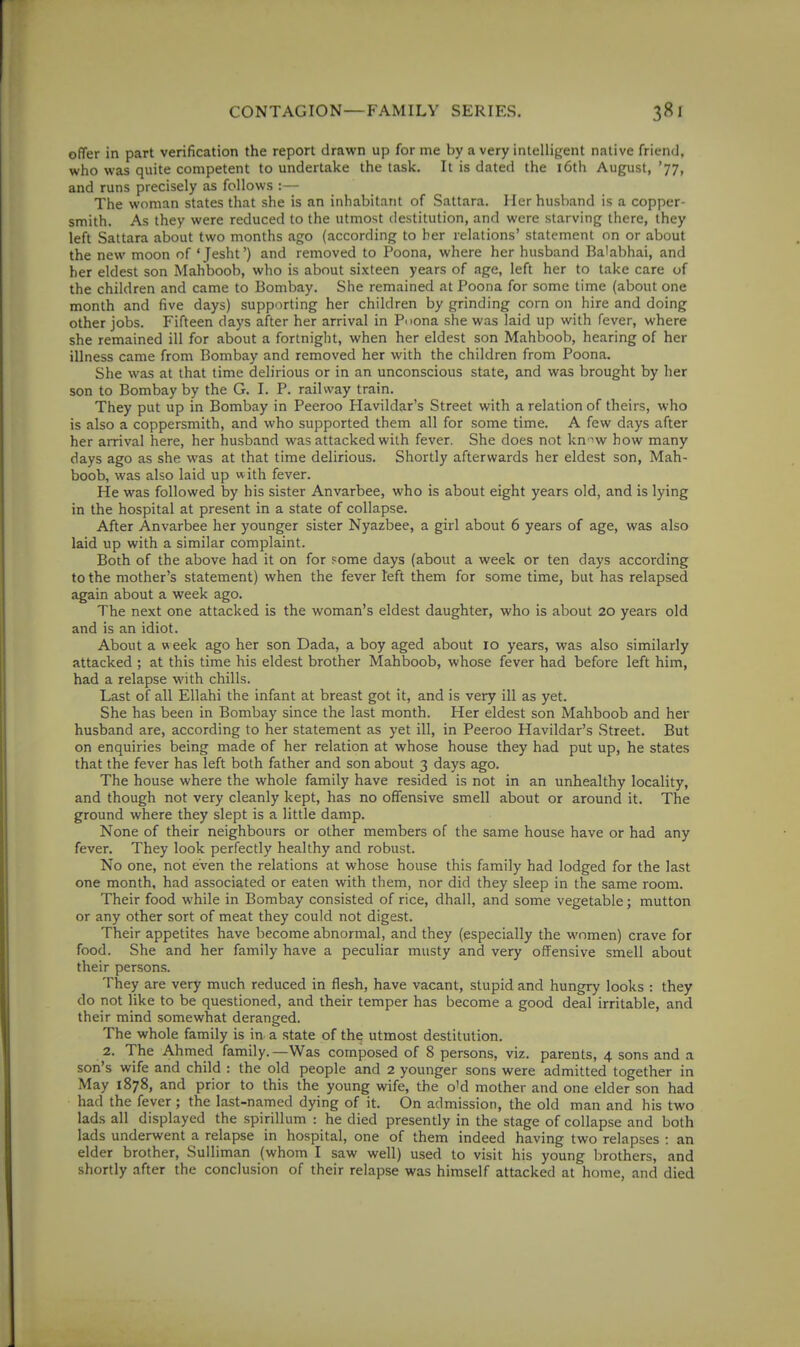 offer in part verification the report drawn up for me by a very intelligent native friend, who was quite competent to undertake the task. It is dated the i6th August, '77, and runs precisely as follows : — The woman states that she is an inhabitant of Sattara. Iler husband is a copper- smith. As they were reduced to the utmost destitution, and were starving there, they left Sattara about two months ago (according to her relations' statement on or about the new moon of 'Jesht') and removed to Poona, where her husband Ba'abhai, and her eldest son Mahboob, who is about sixteen years of age, left her to take care of the children and came to Bombay. She remained at Poona for some time (about one month and five days) supporting her children by grinding corn on hire and doing other jobs. Fifteen days after her arrival in Pnona she was laid up with fever, where she remained ill for about a fortnight, when her eldest son Mahboob, hearing of her illness came from Bombay and removed her with the children from Poona. She was at that time delirious or in an unconscious state, and was brought by her son to Bombay by the G. I. P. railway train. They put up in Bombay in Peeroo Havildar's Street with a relation of theirs, who is also a coppersmith, and who supported them all for some time. A few days after her arrival here, her husband was attacked with fever. She does not kn-iw how many days ago as she was at that time delirious. Shortly afterwards her eldest son, Mah- boob, was also laid up w ith fever. He was followed by his sister Anvarbee, who is about eight years old, and is lying in the hospital at present in a state of collapse. After Anvarbee her younger sister Nyazbee, a girl about 6 years of age, was also laid up with a similar complaint. Both of the above had it on for some days (about a week or ten days according to the mother's statement) when the fever left them for some time, but has relapsed again about a week ago. The next one attacked is the woman's eldest daughter, who is about 20 years old and is an idiot. About a week ago her son Dada, a boy aged about 10 years, was also similarly attacked ; at this time his eldest brother Mahboob, whose fever had before left him, had a relapse with chills. Last of all Ellahi the infant at breast got it, and is very ill as yet. She has been in Bombay since the last month. Her eldest son Mahboob and her husband are, according to her statement as yet ill, in Peeroo Havildar's Street. But on enquiries being made of her relation at whose house they had put up, he states that the fever has left both father and son about 3 days ago. The house where the whole family have resided is not in an unhealthy locality, and though not very cleanly kept, has no offensive smell about or around it. The ground where they slept is a little damp. None of their neighbours or other members of the same house have or had any fever. They look perfectly healthy and robust. No one, not even the relations at whose house this family had lodged for the last one month, had associated or eaten with them, nor did they sleep in the same room. Their food while in Bombay consisted of rice, dhall, and some vegetable; mutton or any other sort of meat they could not digest. Their appetites have become abnormal, and they (especially the women) crave for food. She and her family have a peculiar musty and very offensive smell about their persons. They are very much reduced in flesh, have vacant, stupid and hungry looks : they do not like to be questioned, and their temper has become a good deal irritable, and their mind somewhat deranged. The whole family is in a state of the utmost destitution. 2. The Ahmed family. —Was composed of 8 persons, viz. parents, 4 sons and a son's wife and child : the old people and 2 younger sons were admitted together in May 1878, and prior to this the young wife, the o'd mother and one elder son had had the fever ; the last-named dying of it. On admission, the old man and his two lads all displayed the spirillum : he died presently in the stage of collapse and both lads underwent a relapse in hospital, one of them indeed having two relapses : an elder brother, Sulliman (whom I saw well) used to visit his young brothers, and shortly after the conclusion of their relapse was himself attacked at home, and died