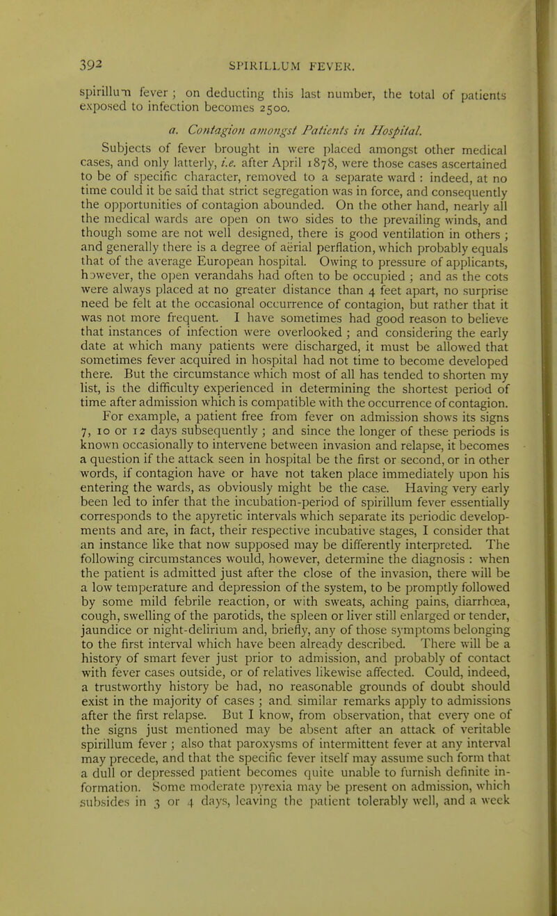 spirilluTi fever ; on deducting this last number, the total of patients exposed to infection becomes 2500. a. Contagion amongst PatieJits in Hospital. Subjects of fever brought in were placed amongst other medical cases, and only latterly, i.e. after April 1878, were those cases ascertained to be of specific character, removed to a separate ward : indeed, at no time could it be said that strict segregation was in force, and consequently the opportunities of contagion abounded. On the other hand, nearly all the medical wards are open on two sides to the prevailing winds, and though some are not well designed, there is good ventilation in others ; and generally there is a degree of aerial perflation, which probably equals that of the average European hospital. Owing to pressure of applicants, however, the open verandahs had often to be occupied ; and as the cots were always placed at no greater distance than 4 feet apart, no surprise need be felt at the occasional occurrence of contagion, but rather that it was not more frequent. I have sometimes had good reason to believe that instances of infection were overlooked ; and considering the early date at which many patients were discharged, it must be allowed that sometimes fever acquired in hospital had not time to become developed there. But the circumstance which most of all has tended to shorten my list, is the difficulty experienced in determining the shortest period of time after admission which is compatible with the occurrence of contagion. For example, a patient free from fever on admission shows its signs 7, 10 or 12 days subsequently ; and since the longer of these periods is known occasionally to intervene between invasion and relapse, it becomes a question if the attack seen in hospital be the first or second, or in other words, if contagion have or have not taken place immediately upon his entering the wards, as obviously might be the case. Having very early been led to infer that the incubation-period of spirillum fever essentially corresponds to the apyretic intervals which separate its periodic develop- ments and are, in fact, their respective incubative stages, I consider that an instance like that now supposed may be differently interpreted. The following circumstances would, however, determine the diagnosis : when the patient is admitted just after the close of the invasion, there will be a low temperature and depression of the system, to be promptly followed by some mild febrile reaction, or with sweats, aching pains, diarrhoea, cough, swelling of the parotids, the spleen or liver still enlarged or tender, jaundice or night-delirium and, briefly, any of those symptoms belonging to the first interval which have been aheady described. There will be a history of smart fever just prior to admission, and probably of contact with fever cases outside, or of relatives likewise affected. Could, indeed, a trustworthy history be had, no reasonable grounds of doubt should exist in the majority of cases ; and similar remarks apply to admissions after the first relapse. But I know, from observation, that every one of the signs just mentioned may be absent after an attack of veritable spirillum fever ; also that paroxysms of intermittent fever at any interval may precede, and that the specific fever itself may assume such form that a dull or depressed patient becomes quite unable to furnish definite in- formation. Some moderate pyrexia may be present on admission, which subsides in 3 or 4 days, leaving the patient tolerably well, and a week