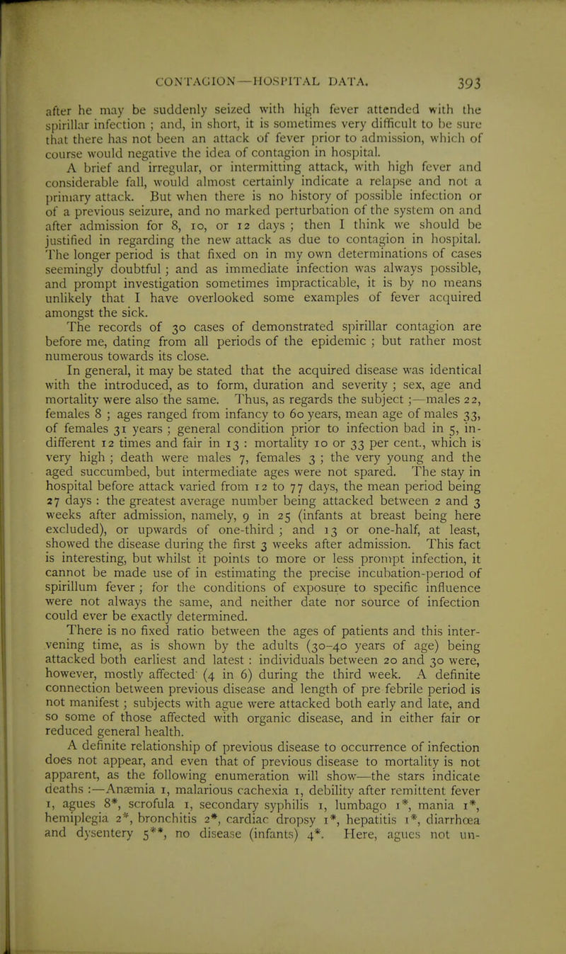 after he may be suddenly seized with liigh fever attended with the spirillar infection ; and, in short, it is sometimes very difficult to be sure that there has not been an attack of fever prior to admission, which of course would negative the idea of contagion in hospital. A brief and irregular, or intermitting attack, with high fever and considerable fall, would almost certainly indicate a relapse and not a primary attack. But when there is no history of possible infection or of a previous seizure, and no marked perturbation of the system on and after admission for 8, lo, or 12 days ; then I think we should be justified in regarding the new attack as due to contagion in hospital. The longer period is that fixed on in my own determinations of cases seemingly doubtful ; and as immediate infection was always possible, and prompt investigation sometimes impracticable, it is by no means unlikely that I have overlooked some examples of fever acquired amongst the sick. The records of 30 cases of demonstrated spirillar contagion are before me, dating from all periods of the epidemic ; but rather most numerous towards its close. In general, it may be stated that the acquired disease was identical with the introduced, as to form, duration and severity ; sex, age and mortality were also the same. Thus, as regards the subject;—males 22, females 8 ; ages ranged from infancy to 60 years, mean age of males 33, of females 31 years ; general condition prior to infection bad in 5, in- different 12 times and fair in 13 : mortality 10 or 33 per cent., which is very high ; death were males 7, females 3 ; the very young and the aged succumbed, but intermediate ages were not spared. The stay in hospital before attack varied from 12 to 77 days, the mean period being 27 days : the greatest average number being attacked between 2 and 3 weeks after admission, namely, 9 in 25 (infants at breast being here excluded), or upwards of one-third ; and 13 or one-half, at least, showed the disease during the first 3 weeks after admission. This fact is interesting, but whilst it points to more or less prompt infection, it cannot be made use of in estimating the precise incubation-period of spirillum fever ; for the conditions of exposure to specific influence were not always the same, and neither date nor source of infection could ever be exactly determined. There is no fixed ratio between the ages of patients and this inter- vening time, as is shown by the adults (30-40 years of age) being attacked both earliest and latest : individuals between 20 and 30 were, however, mostly affected' (4 in 6) during the third week. A definite connection between previous disease and length of pre febrile period is not manifest; subjects with ague were attacked both early and late, and so some of those affected with organic disease, and in either fair or reduced general health. A definite relationship of previous disease to occurrence of infection does not appear, and even that of previous disease to mortality is not apparent, as the following enumeration will .show—the stars indicate deaths :—Anaemia i, malarious cachexia i, debility after remittent fever I, agues 8*, scrofula i, secondary syphilis 1, lumbago i* mania i*, hemiplegia 2*, bronchitis 2* cardiac dropsy r*, hepatitis i* diarrhoea and dysentery 5**, no disease (infants) 4*. Here, agues not un-