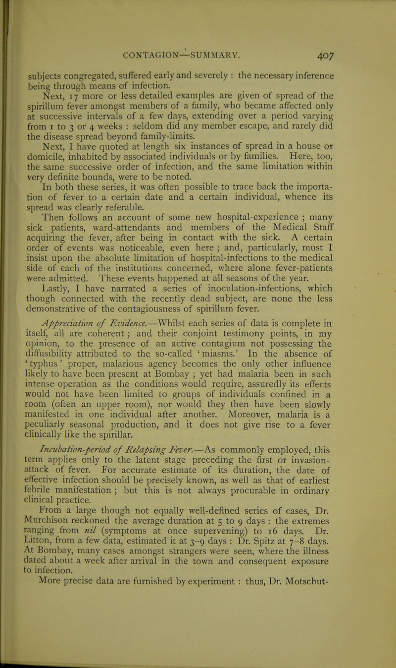 subjects congregated, suffered early and severely : the necessary inference being through means of infection. Next, 17 more or less detailed examples are given of spread of the spirillum fever amongst members of a family, who became affected only at successive intervals of a few days, extending over a period varying from I to 3 or 4 weeks : seldom did any member escape, and rarely did the disease spread beyond family-limits. Next, I have quoted at length six instances of spread in a house or domicile, inhabited by associated individuals or by families. Here, too, the same successive order of infection, and the same limitation within very definite bounds, were to be noted. In both these series, it was often possible to trace back the importa- tion of fever to a certain date and a certain individual, whence its spread was clearly referable. Then follows an account of some new hospital-experience ; many sick patients, ward-attendants and members of the Medical Staff acquiring the fever, after being in contact with the sick. A certain order of events was noticeable, even here ; and, particularly, must I insist upon the absolute limitation of hospital-infections to the medical side of each of the institutions concerned, where alone fever-patients were admitted. These events happened at all seasons of the year. Lastly, I have narrated a series of inoculation-infections, which though connected with the recently dead subject, are none the less demonstrative of the contagiousness of spirillum fever. Appreciation of Evidence.—Whilst each series of data is complete in itself, all are coherent; and their conjoint testimony points, in my opinion, to the presence of an active contagium not possessing the diffusibility attributed to the so-called 'miasms.' In the absence of ' typhus ' proper, malarious agency becomes the only other influence likely to have been present at Bombay ; yet had malaria been in such intense operation as the conditions would require, assuredly its effects would not have been limited to groups of individuals confined in a room (often an upper room), nor would they then have been slowly manifested in one individual after another. Moreover, malaria is a peculiarly seasonal production, and it does not give rise to a fever clinically like the spirillar. Incubation-period of Relapsing Fe7)er.—As commonly employed, this term applies only to the latent stage preceding the first or invasion- attack of fever. For accurate estimate of its duration, the date of effective infection should be precisely known, as well as that of earliest febrile manifestation ; but this is not always procurable in ordinary clinical practice. From a large though not equally well-defined series of cases, Dr. Murchison reckoned the average duration at 5 to 9 days : the extremes ranging from nil (symptoms at once supervening) to 16 days. Dr. Litton, from a few data, estimated it at 3-9 days : Dr. Spitz at 7-8 days. At Bombay, many cases amongst strangers were seen, where the illness dated about a week after arrival in the town and consequent exposure to infection. More precise data are furnished by experiment : thus, Dr. Motschnt-