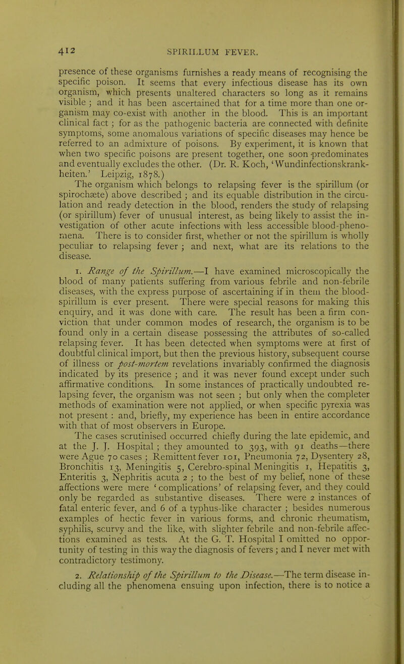 presence of these organisms furnishes a ready means of recognising the specific poison. It seems that every infectious disease has its own organism, which presents unaltered characters so long as it remains visible • and it has been ascertained that for a time more than one or- ganism may co-exist with another in the blood. This is an important clinical fact; for as the pathogenic bacteria are connected with definite symptoms, some anomalous variations of specific diseases may hence be referred to an admixture of poisons. By experiment, it is known that when two specific poisons are present together, one soon -predominates and eventually excludes the other. (Dr. R. Koch, ' VVundinfectionskrank- heiten.' Leipzig, 1878.) The organism which belongs to relapsing fever is the spirillum (or spirochsete) above described ; and its equable distribution in the circu- lation and ready detection in the blood, renders the study of relapsing (or spirillum) fever of unusual interest, as being likely to assist the in- vestigation of other acute infections with less accessible blood-pheno- rnena. There is to consider first, whether or not the spirillum is wholly peculiar to relapsing fever ; and next, what are its relations to the disease. 1. Range of the Spirillum.—I have examined microscopically the blood of many patients suffering from various febrile and non-febrile diseases, with the express purpose of ascertaining if in them the blood- spirillum is ever present. There were special reasons for making this enquiry, and it was done with care. The result has been a firm con- viction that under common modes of research, the organism is to be found only in a certain disease possessing the attributes of so-called relapsing fever. It has been detected when symptoms were at first of doubtful cHnical import, but then the previous history, subsequent course of illness or post-mortem revelations invariably confirmed the diagnosis indicated by its presence ; and it was never found except under such affirmative conditions. In some instances of practically undoubted re- lapsing fever, the organism was not seen ; but only when the completer methods of examination were not applied, or when specific pyrexia was not present : and, briefly, my experience has been in entire accordance with that of most observers in Europe. The cases scrutinised occurred chiefly during the late epidemic, and at the J. J. Hospital ; they amounted to 393, with 91 deaths—there were Ague 70 cases ; Remittent fever loi. Pneumonia 72, Dysentery 28, Bronchitis 13, Meningitis 5, Cerebro-spinal Meningitis i. Hepatitis 3, Enteritis 3, Nephritis acuta 2 ; to the best of my belief, none of these affections were mere 'complications' of relapsing fever, and they could only be regarded as substantive diseases. There were 2 instances of fatal enteric fever, and 6 of a typhus-like character ; besides numerous examples of hectic fever in various forms, and chronic rheumatism, syphilis, scurvy and the like, with slighter febrile and non-febrile affec- tions examined as tests. At the G. T. Hospital I omitted no oppor- tunity of testing in this way the diagnosis of fevers ; and I never met with contradictory testimony. 2. Relationship of the Spirillum to the Disease,—The term disease in- cluding all the phenomena ensuing upon infection, there is to notice a
