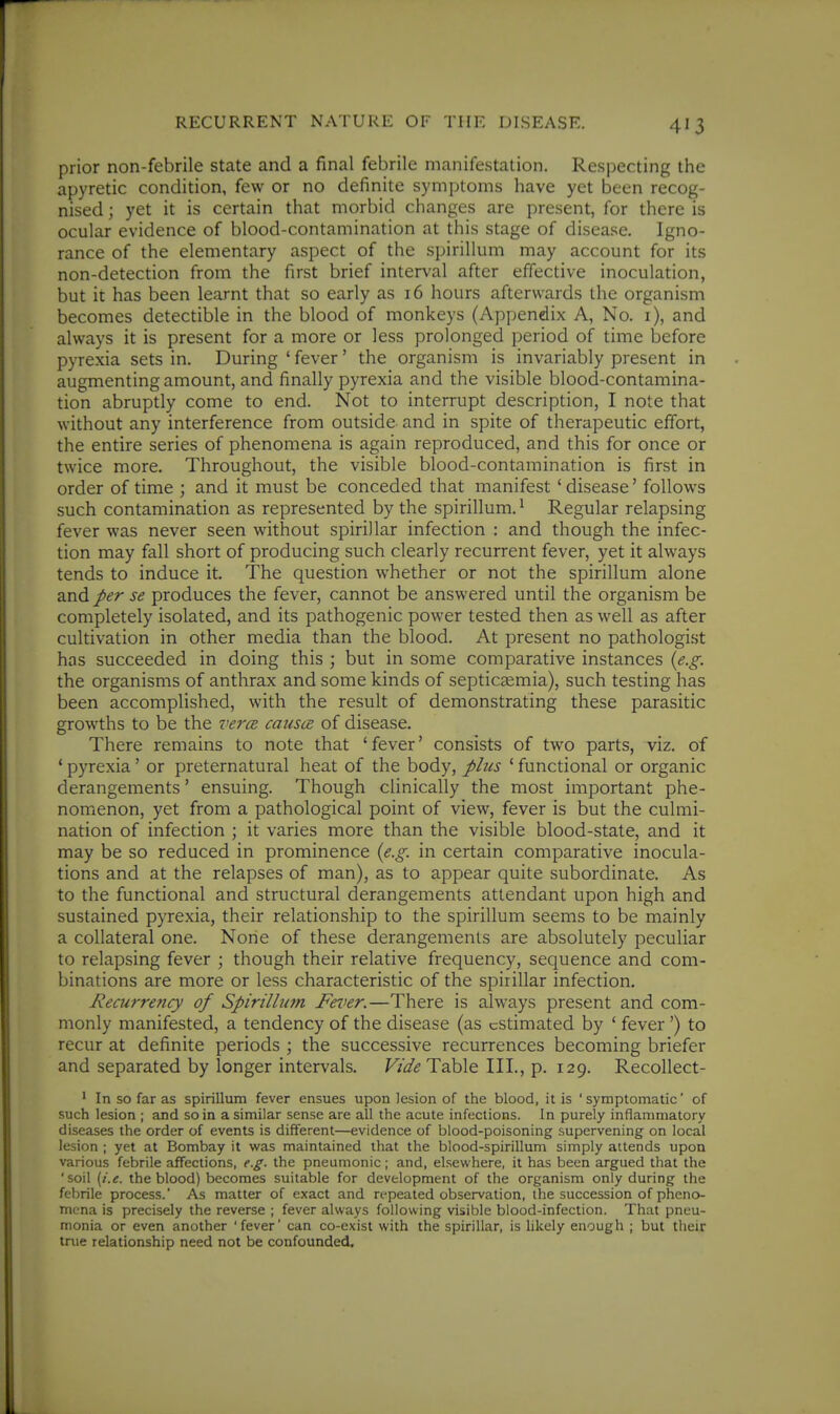 RECURRENT NATURE OF Till', DISEASE. prior non-febrile state and a final febrile manifestation. Respecting the apyretic condition, few or no definite symptoms have yet been recog- nised ; yet it is certain that morbid changes are present, for there is ocular evidence of blood-contamination at this stage of disease. Igno- rance of the elementary aspect of the spirillum may account for its non-detection from the first brief interval after effective inoculation, but it has been learnt that so early as 16 hours afterwards the organism becomes detectible in the blood of monkeys (Appendix A, No. i), and always it is present for a more or less prolonged period of time before pyrexia sets in. During ' fever' the organism is invariably present in augmenting amount, and finally pyrexia and the visible blood-contamina- tion abruptly come to end. Not to interrupt description, I note that without any interference from outside and in spite of therapeutic effort, the entire series of phenomena is again reproduced, and this for once or twice more. Throughout, the visible blood-contamination is first in order of time ; and it must be conceded that manifest ' disease' follows such contamination as represented by the spirillum. ^ Regular relapsing fever was never seen without spirillar infection : and though the infec- tion may fall short of producing such clearly recurrent fever, yet it always tends to induce it. The question whether or not the spirillum alone and per se produces the fever, cannot be answered until the organism be completely isolated, and its pathogenic power tested then as well as after cultivation in other media than the blood. At present no pathologist has succeeded in doing this ; but in some comparative instances (e.g. the organisms of anthrax and some kinds of septicaemia), such testing has been accomplished, with the result of demonstrating these parasitic growths to be the vercB causa of disease. There remains to note that 'fever' consists of two parts, viz. of ' pyrexia' or preternatural heat of the body, plus ' functional or organic derangements' ensuing. Though clinically the most important phe- nomenon, yet from a pathological point of view, fever is but the culmi- nation of infection ; it varies more than the visible blood-state, and it may be so reduced in prominence {e.g. in certain comparative inocula- tions and at the relapses of man), as to appear quite subordinate. As to the functional and structural derangements attendant upon high and sustained pyrexia, their relationship to the spirillum seems to be mainly a collateral one. None of these derangements are absolutely peculiar to relapsing fever ; though their relative frequency, sequence and com- binations are more or less characteristic of the spirillar infection. Recurrency of Spirillum Fever.—There is always present and com- monly manifested, a tendency of the disease (as estimated by * fever') to recur at definite periods ; the successive recurrences becoming briefer and separated by longer intervals. F;^/^ Table III., p. 129. Recollect- ' In so far as spirillum fever ensues upon lesion of the blood, it is ' symptomatic' of such lesion ; and so in a similar sense are all the acute infections. In purely inflammatory diseases the order of events is different—evidence of blood-poisoning supervening on local lesion ; yet at Bombay it was maintained that the blood-spirillum simply attends upon various febrile affections, e.g. the pneumonic; and, elsewhere, it has been argued that the 'soil [i.e. the blood) becomes suitable for development of the organism only during the febrile process.' As matter of exact and repeated observation, the succession of pheno- mena is precisely the reverse ; fever always following visible blood-infection. That pneu- monia or even another 'fever' can co-exist with the spirillar, is Ukely enough ; but their true relationship need not be confounded.