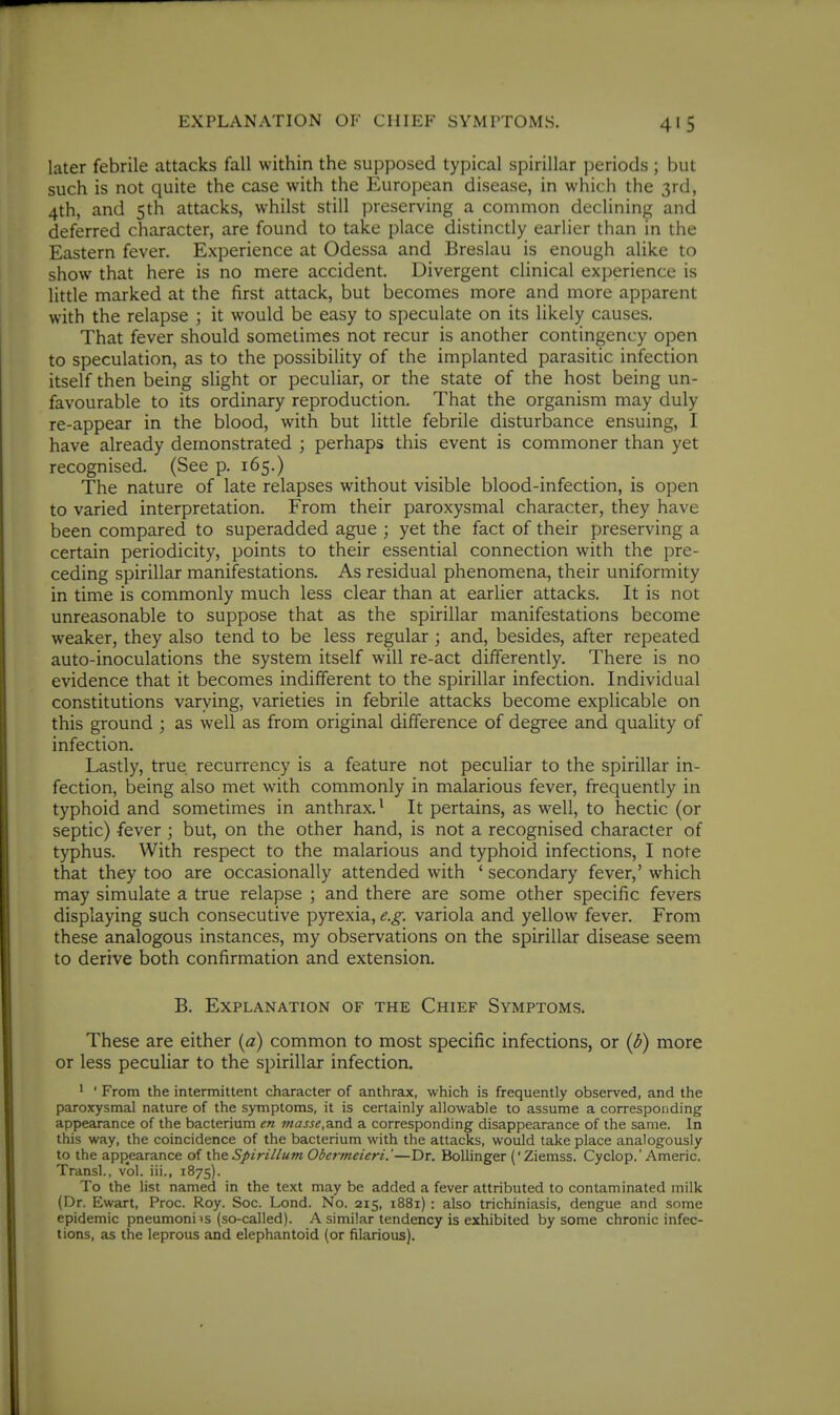 EXPLANATION OF CHIEF SYMPTOMS. later febrile attacks fall within the supposed typical spirillar periods ; but such is not quite the case with the European disease, in which the 3rd, 4th, and 5th attacks, whilst still preserving a common declining and deferred character, are found to take place distinctly earlier than in the Eastern fever. Experience at Odessa and Breslau is enough alike to show that here is no mere accident. Divergent clinical experience is litde marked at the first attack, but becomes more and more apparent with the relapse ; it would be easy to speculate on its likely causes. That fever should sometimes not recur is another contingency open to speculation, as to the possibility of the implanted parasitic infection itself then being slight or peculiar, or the state of the host being un- favourable to its ordinary reproduction. That the organism may duly re-appear in the blood, with but little febrile disturbance ensuing, I have already demonstrated ; perhaps this event is commoner than yet recognised. (See p. 165.) The nature of late relapses without visible blood-infection, is open to varied interpretation. From their paroxysmal character, they have been compared to superadded ague ; yet the fact of their preserving a certain periodicity, points to their essential connection with the pre- ceding spirillar manifestations. As residual phenomena, their uniformity in time is commonly much less clear than at earlier attacks. It is not unreasonable to suppose that as the spirillar manifestations become weaker, they also tend to be less regular; and, besides, after repeated auto-inoculations the system itself will re-act differently. There is no evidence that it becomes indifferent to the spirillar infection. Individual constitutions varying, varieties in febrile attacks become explicable on this ground ; as well as from original difference of degree and quality of infection. Lastly, true recurrency is a feature not peculiar to the spirillar in- fection, being also met with commonly in malarious fever, frequently in typhoid and sometimes in anthrax. • It pertains, as well, to hectic (or septic) fever ; but, on the other hand, is not a recognised character of typhus. With respect to the malarious and typhoid infections, I note that they too are occasionally attended with ' secondary fever,' which may simulate a true relapse ; and there are some other specific fevers displaying such consecutive pyrexia, e.g. variola and yellow fever. From these analogous instances, my observations on the spirillar disease seem to derive both confirmation and extension. B. Explanation of the Chief Symptoms. These are either {a) common to most specific infections, or {b) more or less peculiar to the spirillar infection. 1 ' From the intermittent character of anthrax, which is frequently observed, and the paroxysmal nature of the symptoms, it is certainly allowable to assume a corresponding appearance of the bacterium en fnasse,a.nd a corresponding disappearance of the same. In this way, the coincidence of the bacterium with the attacks, would take place analogously to the apf)earance of theSpiriilum Obermeieri.'—Dr. Bollinger ('Ziemss. Cyclop.'Americ. Transl., vol. iii., 1875). To the list named in the text may be added a fever attributed to contaminated milk (Dr. Ewart, Proc. Roy. Soc. Lond. No. 215, 1881): also trichiniasis, dengue and some epidemic pneumoni is (so-called). A similar tendency is exhibited by some chronic infec- tions, as the leprous and elephantoid (or filarious).