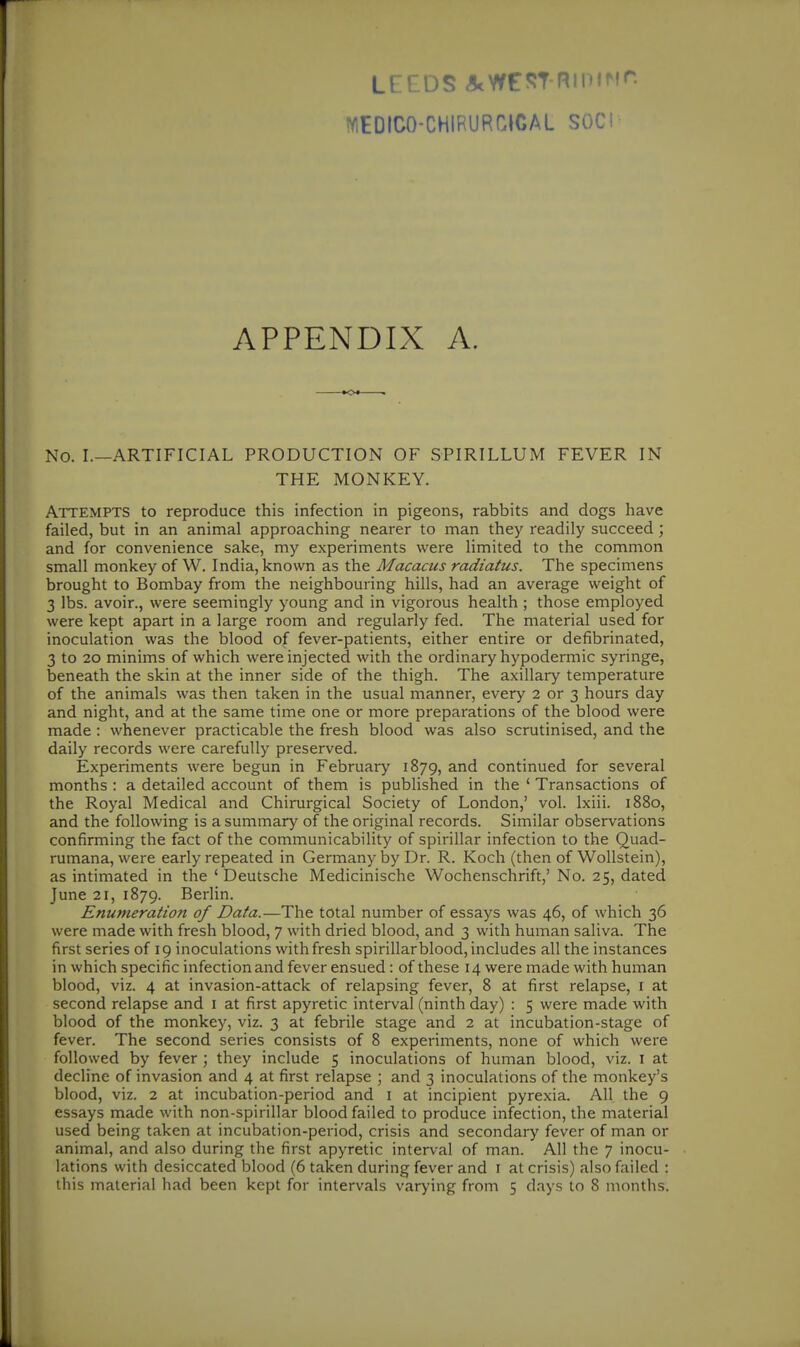 LEEDS ^rnil'ifir. WEDICO-CHIRURGICAL SOC! APPENDIX A. No. I.—ARTIFICIAL PRODUCTION OF SPIRILLUM FEVER IN THE MONKEY. Attempts to reproduce this infection in pigeons, rabbits and dogs have failed, but in an animal approaching nearer to man they readily succeed; and for convenience sake, my experiments were limited to the common small monkey of W. India, known as the Macacus radiatus. The specimens brought to Bombay from the neighbouring hills, had an average weight of 3 lbs. avoir., were seemingly young and in vigorous health; those employed were kept apart in a large room and regularly fed. The material used for inoculation was the blood of fever-patients, either entire or defibrinated, 3 to 20 minims of which were injected with the ordinary hypodermic syringe, beneath the skin at the inner side of the thigh. The axillary temperature of the animals was then taken in the usual manner, every 2 or 3 hours day and night, and at the same time one or more preparations of the blood were made : whenever practicable the fresh blood was also scrutinised, and the daily records were carefully preserved. Experiments were begun in February 1879, continued for several months : a detailed account of them is published in the ' Transactions of the Royal Medical and Chirurgical Society of London,' vol. Ixiii. 1880, and the following is a summary of the original records. Similar observations confirming the fact of the communicability of spirillar infection to the Quad- rumana, were early repeated in Germany by Dr. R. Koch (then of WoUstein), as intimated in the ' Deutsche Medicinische Wochenschrift,' No. 25, dated June 21, 1879. Berlin. Enumeration of Data.—The total number of essays was 46, of which 36 were made with fresh blood, 7 with dried blood, and 3 with human saliva. The first series of 19 inoculations with fresh spirillar blood, includes all the instances in which specific infection and fever ensued: of these 14 were made with human blood, viz. 4 at invasion-attack of relapsing fever, 8 at first relapse, i at second relapse and i at first apyretic interval (ninth day) : 5 were made with blood of the monkey, viz. 3 at febrile stage and 2 at incubation-stage of fever. The second series consists of 8 experiments, none of which were followed by fever ; they include 5 inoculations of human blood, viz. I at decline of invasion and 4 at first relapse ; and 3 inoculations of the monkey's blood, viz. 2 at incubation-period and i at incipient pyrexia. All the 9 essays made with non-spirillar blood failed to produce infection, the material used being taken at incubation-period, crisis and secondary fever of man or animal, and also during the first apyretic interval of man. All the 7 inocu- lations with desiccated blood (6 taken during fever and i at crisis) also failed :