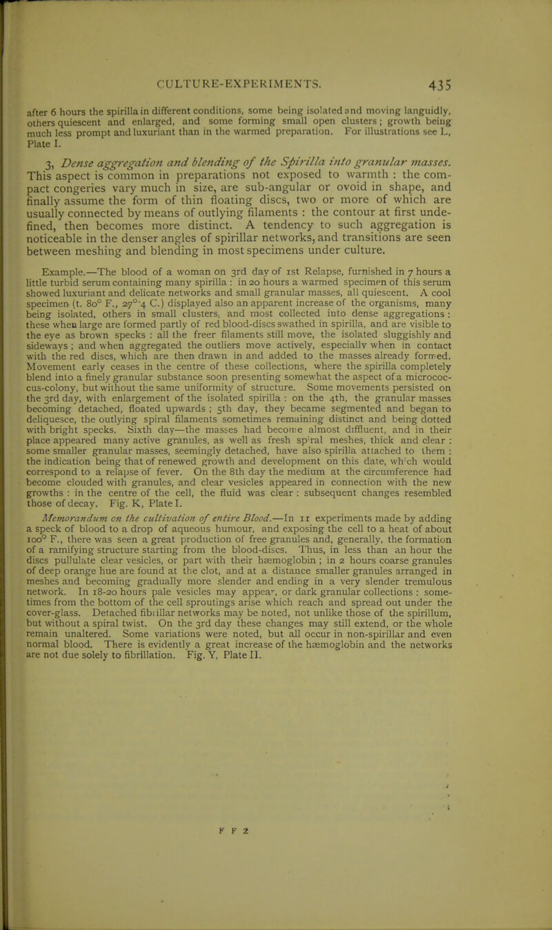 after 6 hours the spirilla in different conditions, some being isolated and moving languidly, others quiescent and enlarged, and some forming small open clusters; growth being much less prompt and luxuriant than in the warmed preparation. For illustrations see L, Plate I. 3, Dense aggregatioti and blending of the Spirilla into granular masses. This aspect is common in preparations not exposed to warmth : the com- pact congeries vary much in size, are sub-angular or ovoid in shape, and finally assume the form of thin floating discs, two or more of which are usually connected by means of outlying filaments : the contour at first unde- fined, then becomes more distinct. A tendency to such aggregation is noticeable in the denser angles of spirillar networks, and transitions are seen between meshing and blending in most specimens under culture. Example.—The blood of a woman on 3rd day of ist Relapse, furnished in 7 hours a little turbid serum containing many spirilla : in 20 hours a warmed specimen of this serum showed luxuriant and delicate networks and small granular masses, all quiescent. A cool specimen (t. 80° F., 2.7°'4 C.) displayed also an apparent increase of the organisms, many being isolated, others in small clusters, and most collected into dense aggregations : these when large are formed partly of red blood-discs swathed in spirilla, and are visible to the eye as brown specks : all the freer filaments still move, the isolated sluggishly and sideways ; and when aggregated the outliers move actively, especially when in contact with the red discs, which are then drawn in and added to the masses already formed. Movement early ceases in the centre of these collections, where the spirilla completely blend into a finely granular substance soon presenting somewhat the aspect of a micrococ- cus-colony, but without the same uniformity of structure. Some movements persisted on the 3rd day, with enlargement of the isolated spirilla : on the 4th, the granular masses becoming detached, floated upwards ; 5th day, they became segmented and began to deUquesce, the outlying spiral filaments sometimes remaining distinct and being dotted with bright specks. Sixth day—the masses had become almost difHuent, and in their place appeared many active granules, as well as fresh sp'ral meshes, thick and clear : some smaller granular masses, seemingly detached, have also spirilla attached to them : the indication being that of renewed growth and development on this date, whxh would correspond to a relapse of fever. On the 8th day the medium at the circumference had become clouded with granules, and clear vesicles appeared in connection with the new growths : in the centre of the cell, the fluid was clear : subsequent changes resembled those of decay. Fig. K, Plate I. Memorandum on the cultivation of entire Blood.—In ir experiments made by adding a speck of blood to a drop of aqueous humour, and exposing the cell to a heat of about 100° F., there was seen a great production of free granules and, generally, the formation of a ramifying structure starting from the blood-discs. Thus, in less than an hour the discs pullulate clear vesicles, or part with their haemoglobin ; in 2 hours coarse granules of deep orange hue are found at the clot, and at a distance smaller granules arranged in meshes and becoming gradually more slender and ending in a very slender tremulous network. In 18-20 hours pale vesicles may appea*-, or dark granular collections : some- times from the bottom of the cell sproutings arise which reach and spread out under the cover-glass. Detached fibiillar networks may be noted, not unlike those of the spirillum, but without a spiral twist. On the 3rd day these changes may still extend, or the whole remain unaltered. Some variations were noted, but all occur in non-spirillar and even normal blood. There is evidently a great increase of the hasmoglobin and the networks are not due solely to fibrillation. Fig. Y, Plate II. K F 2