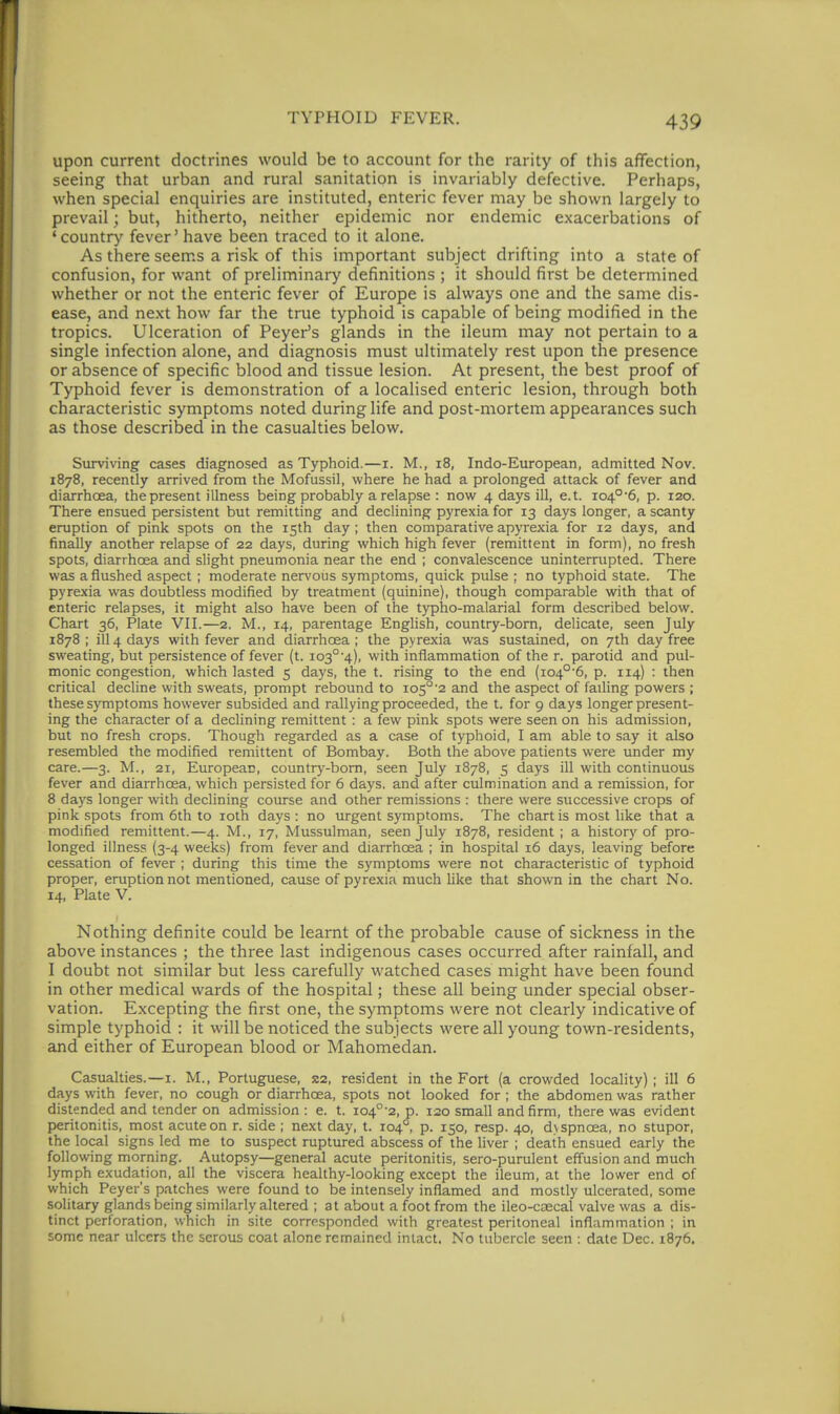 upon current doctrines would be to account for the rarity of this affection, seeing that urban and rural sanitation is invariably defective. Perhaps, when special enquiries are instituted, enteric fever may be shown largely to prevail; but, hitherto, neither epidemic nor endemic exacerbations of 'country fever' have been traced to it alone. As there seems a risk of this important subject drifting into a state of confusion, for want of preliminary definitions ; it should first be determined whether or not the enteric fever of Europe is always one and the same dis- ease, and next how far the true typhoid is capable of being modified in the tropics. Ulceration of Peyer's glands in the ileum may not pertain to a single infection alone, and diagnosis must ultimately rest upon the presence or absence of specific blood and tissue lesion. At present, the best proof of Typhoid fever is demonstration of a localised enteric lesion, through both characteristic symptoms noted during life and post-mortem appearances such as those described in the casualties below. Surviving cases diagnosed as Typhoid.—i. M., i8, Indo-European, admitted Nov. 1878, recently arrived from the Mofussil, where he had a prolonged attack of fever and diarrhoea, the present illness being probably a relapse : now 4 days ill, e.t. io4°'6, p. 120. There ensued persistent but remitting and declining pyrexia for 13 days longer, a scanty eruption of pink spots on the 15th day ; then comparative apyrexia for 12 days, and finally another relapse of 22 days, during which high fever (remittent in form), no fresh spots, diarrhoea and slight pneumonia near the end ; convalescence uninterrupted. There was a flushed aspect; moderate ner\'ous symptoms, quick pulse ; no typhoid state. The pyrexia was doubtless modified by treatment (quinine), though comparable with that of enteric relapses, it might also have been of the typho-malarial form described below. Chart 36, Plate VII.—2. M., 14, parentage English, country-bom, delicate, seen July 1878 ; ill 4 days with fever and diarrhoea ; the pyrexia was sustained, on 7th day free sweating, but persistence of fever (t. io3°'4), with inflammation of the r. parotid and pul- monic congestion, which lasted 5 days, the t. rising to the end (io4°'6, p. 114) : then critical decline with sweats, prompt rebound to io5°'2 and the aspect of failing powers ; these symptoms however subsided and rallying proceeded, the t. for 9 days longer present- ing the character of a declining remittent : a few pink spots were seen on his admission, but no fresh crops. Though regarded as a case of typhoid, I am able to say it also resembled the modified remittent of Bombay. Both the above patients were under my care.—3. M., 21, European, countrj^-bom, seen July 1878, 5 days ill with continuous fever and diarrhoea, which persisted for 6 days, and after culmination and a remission, for 8 days longer with declining course and other remissions : there were successive crops of pink spots from 6th to loth days : no urgent symptoms. The chart is most like that a modified remittent.—4. M., 17, Mussulman, seen July 1878, resident; a history of pro- longed illness (3-4 weeks) from fever and diarrhoea ; in hospital 16 days, leaving before cessation of fever ; during this time the symptoms were not characteristic of typhoid proper, eruption not mentioned, cause of pyrexia much like that shown in the chart No. 14, Plate V. Nothing definite could be learnt of the probable cause of sickness in the above instances ; the three last indigenous cases occurred after rainfall, and I doubt not similar but less carefully watched cases might have been found in other medical wards of the hospital; these all being under special obser- vation. E.xcepting the first one, the symptoms were not clearly indicative of simple typhoid : it will be noticed the subjects were all young town-residents, and either of European blood or Mahomedan. Casualties.—i. M., Portuguese, S2, resident in the Fort (a crowded locality) ; ill 6 days with fever, no cough or diarrhoea, spots not looked for ; the abdomen was rather distended and tender on admission: e. t. io4°-2,p. 120 small and firm, there was evident peritonitis, most acute on r. side ; next day, t. 104 , p. 150, resp. 40, d\spnoea, no stupor, the local signs led me to suspect ruptured abscess of the liver ; death ensued early the following morning. Autopsy—general acute peritonitis, sero-purulent effusion and much lymph exudation, all the viscera healthy-looking except the ileum, at the lower end of which Peyer's patches were found to be intensely inflamed and mostly ulcerated, some solitary glands being similarly altered ; at about a foot from the ileo-caecal valve was a dis- tinct perforation, which in site corrpsponded with greatest peritoneal inflammation ; in some near ulcers the serous coat alone remained intact. No tubercle seen : date Dec. 1876.