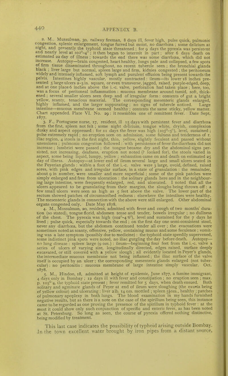 2. M., Mussulman, 30, railway fireman, 8 days ill, fever high, pulse quick, pulmonic congestion, splenic enlargement, tongue furred but moist, no diarrhoea ; some delirium at night, and prf^sently the typhoid state threatened ; for 9 days the pyrexia was persistent and nearly level at io2°-4 ; it then began to intermit in part; after 6 days death on estimated 22 day of illness ; towards the end there was some diarrhoea, which did not increase. Autopsy—brain congested, heart healthy, lungs pale and collapsed, a few spots of firm tissue disseminated throughout, no recent tubercle seen ; the bronchial glands black ; liver large but normal, spleen large and firm, kidnies congested ; the peritoneum widely and intensely inflamed, soft lymph and purulent effusion being present towards the pelvis. Intestines highly vascular, mostly contracted : ileum—its lower 18 inches pre- sented 5 large ulcers 2-3 in. square, or even transverse, jagged, raised, purple-edged, deep, and at one place 6 inches above the i.-c. valve, perforation had taken place ; here, too, was a focus of peritoneal inflammation : mucous membrane around tumid, soft, thick- ened ; several smaller ulcers seen deep and of irregular form ; contents of gut a bright yellow, scanty, tenacious material. The corresponding mesenteric glands enlarged, highly inflamed, and the larger suppurating ; no signs of tubercle noticed. Large intestine—mucous membrane seemed healthy ; contents the same sticky, yellow matter. Chart appended. Plate VI. No. 29 : it resembles one of remittent fever. Date Sept. 1877. 3. F., Portuguese nurse, 17, resident, ill 15 days with persistent fever and diarrhoea from the first, spleen not felt ; some night delirium, tongue white, dryish, complexion dusky and aspect oppressed : for 11 days the fever was high (io3°-5^), level, sustained ; pulse extremely rapid ; no eruption seen on admission, some fulness and tenderness of r. iliac region, 4 stools in the first night, thin, yellow, slightly feculent and passed without uneasiness; pulmonic congestion followed: with persistence of fever the diarrhoea did not increase ; lumbrici were passed ; the tongue became dry and the abdominal signs per- sisted, not increasing, deafness, eruption not noted (? looked for), the stools varied in aspect, some being liquid, lumpy, yellow ; exhaustion came on and death on estimated 25 day of illness. Autopsy—at lower end of ileum several large and small ulcers seated in the Peyerian glands : within a foot of the i.-c. valve were 3 large, ovoid, defined, raised sores, with pink edges and irregular surface, in a state of granulation : the remainder, about 9 in number, were smaller and more superficial ; some of the pink patches were simply enlarged and free from ulceration : the solitary glands here and in the neighbour- ing large intestine, were frequently enlarged, red, and ulcerated. I noted that all the ulcers appeared to be granulating from their margins, the sloughs being thrown off: a few small ulcers were seen as high as 5 feet above the valve. The lower part of the rectum showed patches of circumscribed redness : elsewhere the intestines were healthy. The mesenteric glands in connection with the above were still enlarged. Other abdominal organs congested only. Date May 1878. 4. M., Mussulman, 20, resident, admitted with fever and cough of two months' dura- tion (so stated), tongue florid, abdomen tense and tender, bowels irregular ; no dullness of the chest. The pyrexia was high (io2°-4'6°), level and sustained for the 7 days he lived ; pulse quick, especially towards the end ; on the first day one semi-consistent stool, never any diarrhoea, but the abdomen continued tender all over ; the evacuations were sometimes noted as scanty, offensive, yellow, containing mucus and some feculence ; vomit- ing was a late symptom (possibly due to medicine) : the typhoid state speedily supervened, some indistinct pink spots were noted, no iliac gurgling the day before death. Autopsy— no lung disease : spleen large (9 ozs.) : ileum—beginning four feet from the i.-c. valve a series of ulcers of varying size, longitudinally directed, edges raised, surface deeply excavated, or still covered with a yellow slough ; all evidently located in Peyer's glands, the intermediate mucous membrane not being inflamed ; the iliac surface of the valve itself is occupied by an ulcer ; the corresponding mesenteric glands enlarged (not tuber- cular) : no peritonitis : raucous membrane of large intestine simply vascular. Oct. 1878. 5. M., Hindoo, 18, admitted at height of epidemic, June 1877, a famine immigrant, 4 days only in Bombay ; 12 days ill with fever and constipation ; no eruption seen ; max. p. io5°'4, the typhoid state present; fever remitted for 5 days, when death ensued. Both solitary and agminate glands of Peyer at end of ileum were sloughing (the exuria being of yellow colour) and ulcerating: liver 2lb. 14 ozs. mottled ; spleen 5A0ZS., healthy ; patches of pulmonary apoplexy in both lungs. The blood examination in my hands furnished negative results, but as there is a note on the case of the spirillum being seen, this instance came to be regarded as one proving the presence of the spirillum in typhoid fever : at the most it could show only such conjunction of specific and enteric fever, as has been noted at St. Petersburg. So long as seen, the course of pyrexia offered nothing distinctive, being modified by treatment. This last case indicates the possibiHty of typhoid arising outside Bombay. In the town excellent water brought by iron pipes from a distant source,