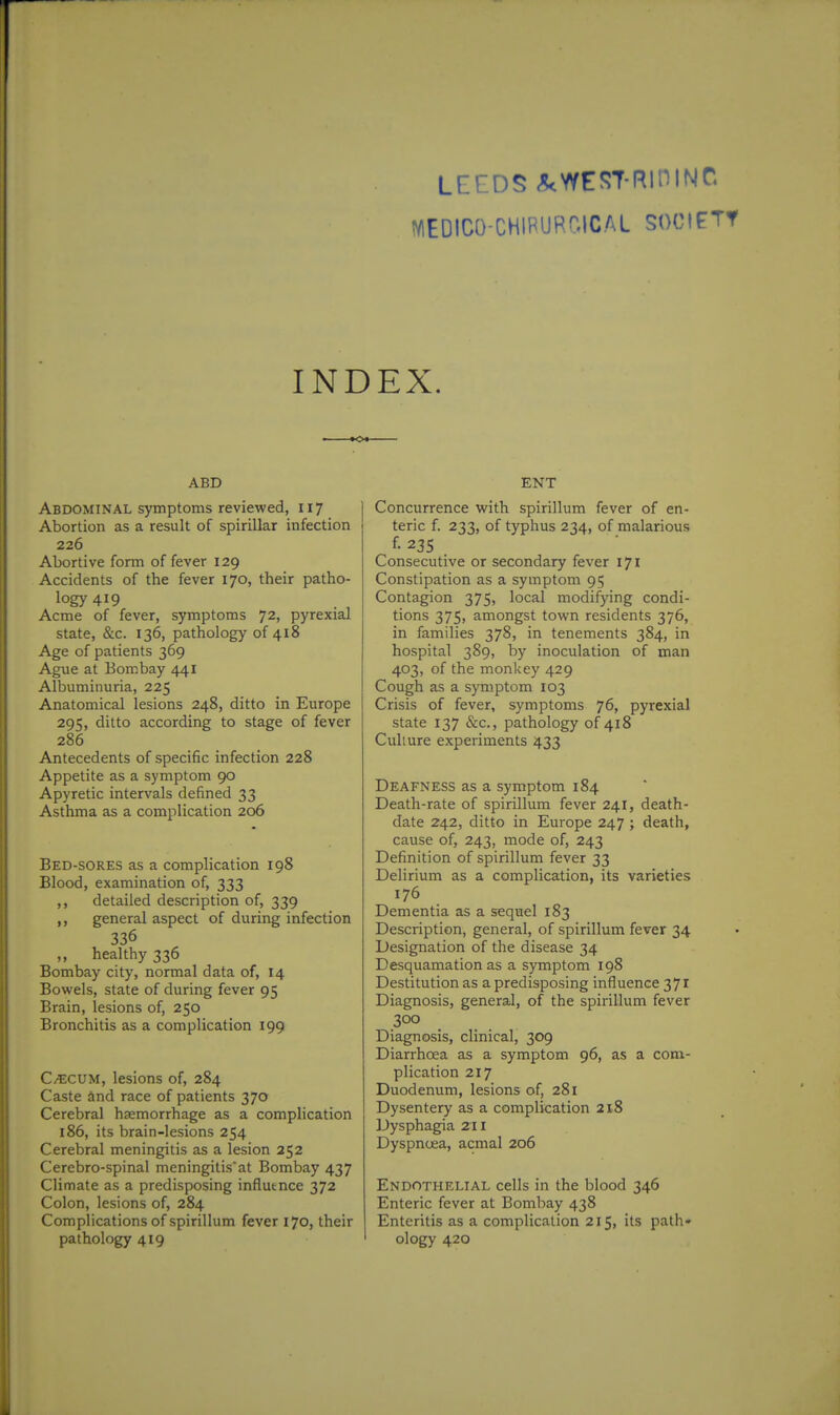 LEEDS c^WESTRiniNC NlEDICO-CHIPUPr.lCAL SOCIETY INDEX. ABD Abdominal symptoms reviewed, 117 Abortion as a result of spirillar infection 226 Abortive form of fever 129 Accidents of the fever 170, their patho- logy 419 Acme of fever, symptoms 72, pyrexia! state, &c. 136, pathology of 418 Age of patients 369 Ague at Bombay 441 Albuminuria, 225 Anatomical lesions 248, ditto in Europe 295, ditto according to stage of fever 286 Antecedents of specific infection 228 Appetite as a symptom 90 Apyretic intervals defined 33 Asthma as a complication 206 Bed-sores as a complication 198 Blood, examination of, 333 ,, detailed description of, 339 ,, general aspect of during infection 336 „ healthy 336 Bombay city, normal data of, 14 Bowels, state of during fever 95 Brain, lesions of, 250 Bronchitis as a complication 199 C/ECVM, lesions of, 284 Caste and race of patients 370 Cerebral haemorrhage as a complication 186, its brain-lesions 254 Cerebral meningitis as a lesion 252 Cerebro-spinal meningitis'at Bombay 437 Climate as a predisposing influtnce 372 Colon, lesions of, 284 Complications of spirillum fever 170, their pathology 419 ENT Concurrence with spirillum fever of en- teric f. 233, of typhus 234, of malarious f- 23s Consecutive or secondary fever 171 Constipation as a symptom 95 Contagion 375, local modifying condi- tions 375, amongst town residents 376, in families 378, in tenements 384, in hospital 389, by inoculation of man 403, of the monkey 429 Cough as a symptom 103 Crisis of fever, symptoms 76, pyrexial state 137 &c., pathology of 418 Culture experiments 433 Deafness as a symptom 184 Death-rate of spirillum fever 241, death- date 242, ditto in Europe 247 ; death, cause of, 243, mode of, 243 Definition of spirillum fever 33 Delirium as a complication, its varieties 176 Dementia as a sequel 183 Description, general, of spirillum fever 34 Designation of the disease 34 Desquamation as a symptom 198 Destitution as a predisposing influence 371 Diagnosis, general, of the spirillum fever 300 Diagnosis, clinical, 309 Diarrhoea as a symptom 96, as a com- plication 217 Duodenum, lesions of, 281 Dysentery as a complication 218 Dysphagia 211 Dyspncea, acmal 206 Endothelial cells in the blood 346 Enteric fever at Bombay 438 Enteritis as a complication 215, its path» ology 420