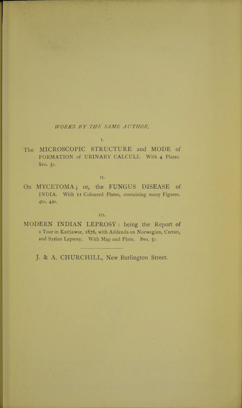 WORKS BY THE SAME AUTHOR, The MICROSCOPIC STRUCTURE cand MODE of FORMATION of URINARY CALCULI. With 4 Plates. 8vo. 5^. II. On MYCETOMA; or, the FUNGUS DISEASE of INDIA. With II Coloured Plates, containing many Figures. 4to. 42J. III. MODERN INDIAN LEPROSY: being the Report of a Tour in Kattiawar, 1876, with Addenda on Norwegian, Cretan, and Syrian Leprosy, With Map and Plate. 8vo. $s. J. & A. CHURCHILL, New Burlington Street.