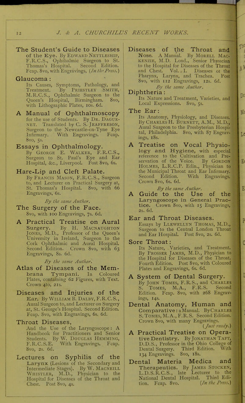 The Student's Guide to Diseases of the Eye. By Edward Nettleship, F.R.C.S., Ophthalmic Surgeon to St. Thomas's Hospital. Second Edition. Fcap. 8vo, with Engravings, {In th';Press.) Glaucoma : Its Causes, Symptoms, Pathology, and Treatment. By Priestley Smith, M.R.C.S., Ophthalmic Surgeon to the Queen's Hospital, Birmingham. 8vo, with Lithographic Plates, los. 6d. A Manual of Ophthalmoscopy for the use of Students. By Dr. Dague- NET. Translated by C. S. Jeaffreson, Surgeon to the Newcastle-on-Tyne Eye Infirmary. With Engravings. Fcap. Svo, 5s. Essays in Ophthalmology. By George E. Walker, F.R.C.S., Surgeon to St. Paul's Eye and Ear Plospital, &c., Liverpool. Post Svo, 6s. Hare-Lip and Cleft Palate. By Francis Mason, F.R.C.S., Surgeon to, and Lecturer on Practical Surgery at, St. Thomas's Hospital. Svo, with 66 Engravings, 6s. By the same Author. The Surgery of the Face. Svo, with ICO Engravings, 7s. 6d. A Practical Treatise on Aural Surgery. By H. Macnaughton Jones, M. D., Professor of the Queen's University in Ireland, Surgeon to the Cork Ophthalmic and Aural Hospital. Second Edition. Crown Svo, with 63 Engravings, Ss. 6d. By the same Author. Atlas of Diseases of the Mem- brana Tympani. In Coloured Plates, containing 62 Figures, with Text. Crown 4to, 21s. Diseases and Injuries of the Ear. By William B. Dalby,F.R.C.S., Aural Surgeon to, and Lecturer on Surgery at, St. George's Hospital. Second Edition. Fcap. Svo, with Engravings, 6s. 6d. Throat Diseases, And the Use of the Laryngoscope: A Plandbook for Practitioners and Senior Students. By W. Douglas Hemming, F.R.C.S.E. With Engravings. Fcap. Svo, 2s. 6d. Lectures on Syphilis of the Larynx (Lesions of the Secondary and Intermediate Stages). By W. Macneill Whistler, M.D., Physician to the Hospital for Diseases of the Throat and Chest. Post Svo, 4s. Diseases of the Throat and Nose. A Manual. By MoRELL Mac- kenzie, M.D. Lond., Senior Physician to the Hospital for Diseases of the Throat and Chest. Vol. . I. Diseases 01 the Pharynx, Larynx, and Trachea. Post Svo, with 112 Engravings, 12s. 6d. By the same Author. m Diphtheria: Its Nature and Treatment, Varieties, and Local Expressions. Svo, 5s. The Ear: Its Anatomy, Physiology, and Diseases. By Charles H. Burnett, A.M., M.D., Aural Surgeon to the Presbyterian Hospi- tal, Philadelphia. Svo, with S7 Engrav- ings, iSs. A Treatise on Vocal Physio- logy and Hygiene, with especial reference to the Cultivation and Pre- servation of tlie Voice. By Gordon Holmes, L.R.C.P. Edin., Physician to the Municipal Throat and Ear Infirmary. Second Edition. With Engravings. Crown Svo, 6s. 6d. By the satne Author. A Guide to the Use of the Laryngoscope in General Prac- tice. Crown Svo, with 15 Engravings, 2s. 6d. Ear and Throat Diseases. Essays by Llewellyn Thomas, M.D., Surgeon to the Central London Throat and Ear Hospital. Post Svo, 2s. 6d. Sore Throat: Its Nature, Varieties, and Treatment By Prosser James, M.D., Physician to the Hospital for Diseases of the Throat. Fourth Edition. Post Svo, with Coloured Plates and Engravings, 6s. 6d. A System of Dental Surgery. By John Tomes, F.R.S., and Charles S. Tomes, M.A., F.R.S. Second Edition. Fcap. Svo, with 26S Engrav- ings, 14s. Dental Anatomy, Human and Comparative : a Manual. By Charles S. Tomes, M. A., F. R. S. Second Edition. Crown Svo, with many Engravings. {Just ready.) A Practical Treatise on Opera- tive Dentistry. By Jonathan Taft, D.D.S., Professor in the Ohio College of Dental Surgery. Third Edition. With 134 Engravings. Svo, iSs. Dental Materia Medica and Therapeutics. By James Stocken, L.D.S.R.C.S., late Lecturer to the National Dental Hospital. Third Edi- tion. Fcap. Svo. {In the Press.)