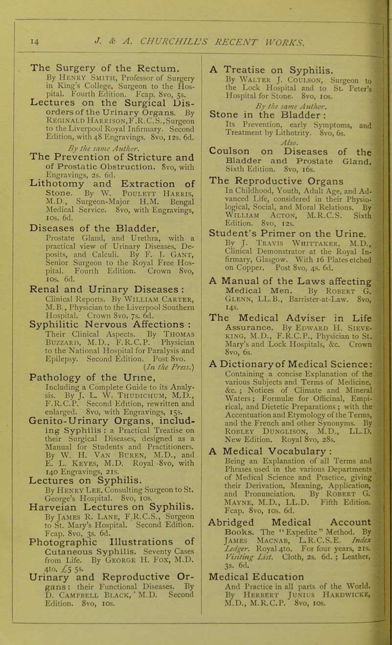 The Surgery of the Rectum. By IIknry Smith, Professor of Surgery in King's College, Surgeon to the Hos- pital. Fourth Edition. Fcap. 8vo, 5s. Lectures on the Surgical Dis- orders of the Urinary Organs. By Reginald Harrison,F.R.C.S.,Surgeon to the Liverpool Royal Infirmary. Second Edition, with 48 Engravings. Svo, 12s. 6d. By fke same Author. The Prevention of Stricture and of Prostatic Obstruction. Svo, with Engravings, 2s. 6d. Lithotomy and Extraction of Stone. By W. Poulett Harris, M.D., Surgeon-Major H.M. Bengal Medical Service. Svo, with Engravings, I OS. 6d. Diseases of the Bladder, Prostate Gland, and Urethra, with a practical view of Urinary Diseases, De- posits, and Calculi. By F. T- Gant, Senior Surgeon to the Royal Free Hos- pital. Fourth Edition. Crown Svo, los. 6d. Renal and Urinary Diseases : Clinical Reports. By William Carter, M. B., Physician to the Liverpool Southern Plospital. Crown Svo, 7s. 6d. Syphilitic Nervous Affections : Their Clinical Aspects. By Thomas Buzzard, M.D., F.R.C.P. Physician to the National Hospital for Paralysis and Epilepsy. Second Edition. Post Svo. {In the Press.) Pathology of the Urme, Including a Complete Guide to its Analy- sis. By J. L. W. Thudichum, M.D., F.R.CP. Second Edition, rewritten and enlarged. Svo, with Engravings, 15s. Genito-Urinary Organs, includ- ing Syphilis : a Practical Treatise on their Surgical Diseases, designed as a Manual for Students and Practitioners. By W. H. Van Buren, M.D., and E. L. Keyes, M.D. Royal -Svo, with 140 Engi-avings, 21s. Lectures on Syphilis. By Henry Lee, Consulting Surgeon to St. George's Plospital. Svo, los. Harveian Lectures on Syphilis. By James R. Lane, F.R.C.S., Surgeon to St. Mary's Hospital. Second Edition. Fcap. Svo, 3s. 6d. Photographic Illustrations of Cutaneous Syphilis. Seventy Cases from Life. By George H. Fox, M.D. 4to, £S 5s- . Urinary and Reproductive Or- gans : their F'unctional Diseases. By D. Campbell Black,'M.D. Second Edition. Svo, los. A Treatise on Syphilis. By Walter J. Coulson, Surgeon to the Lock Hospital and to St. Peter's Hospital for Stone. Svo, los. By the same Author. Stone in the Bladder: Its Prevention, early Symptoms, and Treatment by Lithotrity. Svo, 6s. Also. Coulson on Diseases of the Bladder and Prostate Gland. Sixth Edition. Svo, i6s. The Reproductive Organs In Childhood, Youth, Adult Age, and Ad- vanced Life, considered in their Physio- logical, Social, and Moral Relations. By William Acton, M.R.C.S. Sixth Edition. Svo, r2s. Student's Primer on the Urine. By J. Travis Whittaker, M.D., Clinical Demonstrator at the Royal In- firmary, Glasgow. With 16 Plates etched on Copper. Post Svo, 4s. 6d. A Manual of the Laws affecting Medical Men. By Robert G. Glenn, LL.B., Barrister-at-Law. Svo, 1 14s. ] The Medical Adviser in Life , Assurance. By Edward H. Sieve- j king, M.D., F.R.C.P., Physician to St. 1 Mary's and Lock Hospitals, &c. Crown Svo, 6s. A Dictionary of Medical Science: Containing a concise Explanation of the various Subjects and Terms of Medicine, &c. ; Notices of Climate and Mineral Waters; Formulse for Officinal, Empi- rical, and Dietetic Prepai-ations ; with the Accentuation and Etymology of the Terms, and the French and other Synonyms. By RoBLEY Dunglison, M.D., LL.D. New Edition. Royal Svo, 2Ss. A Medical Vocabulary : Being an Explanation of all Terms and Phrases used in the various Departments of Medical Science and Practice, giving their Derivation, Meaning, Application, and Pronunciation. By Robert G. Mayne, M.D., LL.D. Fifth Edition. Fcap. Svo, ICS. 6d. Abridged Medical Account Books. The  Expedite  Method. By James Macnab, L.R.C.S.E. Index Ledger. Royal 4to. For four years, 21s. Visiting List. Cloth, 2s. 6d. ; Leather, 3s. 6d. Medical Education And Practice in all parts of the World. By Herbert Junius Hardwicke, M.D., M.R.C.P. Svo, los.