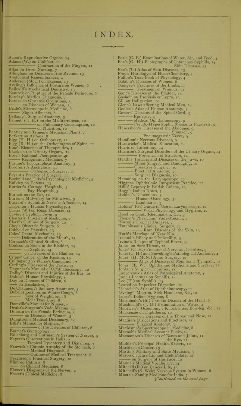 I INDEX. Acton's Reproductive Organs, 14 Adams (W.) on Clubfoot, ii Contraction of the Fingers, 11 Allan on Fever Nursing, 7 Allingham on Diseases of the Rectum, 13 Anatomical Remembrancer, 4 Anderson (McC.) on Eczema, 13 Avelin^'s Influence of Posture on Women, 6 Halkwill's Mechanical Dentistry, 13 Bantock on Rupture of the Female Perineum, 6 Barclay's Medical Diagnosis, 8 Karnes on Obstetric Operations, 5 on Diseases of Women, 5 Beale's Microscope in Medicine, 8 Slight Ailments, 8 Bellamy's Surgical Anatomy, 3 Bennet (J. H.) on the Mediterranean, 10 on Pulmonary Consumption, 10 on Nutrition, 10 Bentley and Trimen's Medicinal Plants, 7 Berkart on Asthma, 8 Bigg (H. H.) on Orthopraxy, 11 Bigg (R. H.) on the Orthopragms of Spine, 11 Binz's Elements of Therapeutics, 7 Black on the Urinary Organs, 14 Bose's Rational Therapeutics,^ Recognisant Medicine, 7 Braune's Topographical Anatomy, 3 Brodhurst's Anchylosis, 11 Orthopedic Surgery, 11 Bryant's Practice of Surgerj', 11 Bucknill and Tuke's Psycholo=;ical Medicine, 5 Bulkley on Eczema, 13 Burdett's Cottage Hospitals, 5 Pay flospitals, 5 Burnett on the Ear, 12 Burton's Midwifery for Midwives, 5 Buzzard's Syphilitic Nervous Affections, 14 Carpenter's Human Physiology, 4 Carter (W.) on Renal Diseases, 14 Cayley's Typhoid Fever. 9 Charteris' Practice of Medicine, 8 Clark's Outlines of Surgery, 10 Clay's Obstetric Surgery, 6 Cobbold on Parasites, 13 Coles' Dental Mechanics, 13 Deformities of the Mouth, 13 Cormack's Clinical Studies, 8 Coulson on Stone in the Bladder, 14 on Syphilis, 14 — on Diseases of the Bladder, 14 Cripps' Cancer of the Rectum, 13 Cullingworth's Nurse's Companion, 7 Curling's Diseases of the Testis, 13 Daguenet's Manual of Optithalmoscopy, 12 Dalby's Diseases and Injuries of the Ear, 12 Dalton's Human Physiology, 4 Day on Diseases of Children, 6 on Headaches, 9 De Chaumont's Sanitary Assurance, 4 Dobell's Lectures on Winter Cough, 8 Loss of Weight, &c., 8 • Mont Dore Cure, 8 Domville's Manual for Nurses, 7 Druitt's Surgeon's Vade-Mecum, n Duncan on the Female Perineum, 5 on Diseases of Women, 5 Dunglison's Medical Dictionary, 14 Ellis's Manual for Mothers, 6 ; of the Diseases of Children, 6 Emmet's Gynaecology, 5 Eulenbiirg and Guttmann's System of Nerves, 9 Fayrer's Observations in India, 7 ;— Tropical Dysentery and Diarrhoea, 7 Fenwick's Chronic Atrophy of the Stomach, 8 Medical Diagnosis, 8 1 Outlines of Medical Treatment, 8 Fergusson's Practical Surgery, 10 Flint on Phthisis, 8 on Clinical Medicine, 8 Flower's Diagrams of the Nerves, 4 Foster's Clinical Medicine, 8 Fox's (C. B.) Examinations of Water, Air, and Food, 4 Fox's (G. H.) Photographs of Cutaneous .Syphilis, 14 Skin Diseases, 13 Fox's (T.) Atlas of Skin Diseases, 13 Frey's Histology and Histo-Chemistry, 4 Fulton's Text-Book of Physiology, 4 Galabin's Diseases of Women, 6 Gamgee's Fractures of the Limbs, 11 Treatment of Wounds, n Gant's Diseases of the Bladder, 14 G.aslioin on Psoriasis or Lepra, 13 Gill on Indigestion, 10 Glenn's Laws affecting Medical Men, 14 Godlee's Atlas of Human Anatomy, 3 Gowers' Diseases of the Spinal Cord, 9 Epilepsy, 9 Medical Ophthalmoscopy, 9 Pseudo-Hypertrophic Muscular Paralysis, 9 Ha'oershon's Diseases of the Abdomen, 9 Stomach, 9 Pneumogastric Nerve, 9 Hamilton's Nervous Diseases, 9 Hardwicke's Medical Education, 14 Harris on Lithotomy, 14 Harrison's Surgical Disorders of the Urinary Organs, 14 Prevention of Stricture, 14 Heath's Injuries and Diseases of the Jaws, 10 Minor Surgery and Bandaging, 10 Operative Surgery, 10 Practical Anatomy, 3 Surgical Diagnosis, 10 Hemming on the Laryngoscope, 12 Higgens'Ophthalmic Out-patient Practice, 11 Hillis' Leprosy in British Guiana, 13 Hogg's Indian Notes, 7 Holden's Dissections, 3 Human Osteology, 3 Landmarks, 3 Holmes' (G.) Guide to Use of Laryngoscope, 12 Vocal Physiology and Hygiene, 12 Hood on Gout, Rheumatism, &c., 9 Hooper's Physicians' Vade-Mecum, 3 Horton's Tropical Diseases, 7 Hutchinson's Clinical Surgery, 11 Rare Diseases of the Skin, 13 Huth's Marriage of Near Kin, 4 Ireland's Idiocy and Imbecility, 5 Irvine's Relapse of Typhoid Fever, g James on Sore Throat, 12 Jones' (C. H.) Functional Nervous Disorders, 9 Jones (C. H.) and Sieveking's Pathological Anatomy, 4 Jones' (H. McN.) Aural Surgery, 12 Atlas of Diseases of Menibrana Tympani, 12 Jones' (T. W.) Ophthalmic Medicine and Surgery, 11 Jordan's Surgical Enquiries, 11 Lancereaux's Atlas of Pathological Anatomy, 4 Lane's Lectures on Syphilis, 14 Lee (H.) on Syphilis, 14 Leared on Imperfect Digestion, 10 Liebreich's Atlas of Ophthalmoscopy, 11 Liveing's Megrim, Sick Headache, &c., 10 Lucas's Indian Hygiene, 8 Macdonald's (A.) Chronic Disease of the Heart, 6 Macdonald's (J. D.) Examination of Water, 4 Macewen's Osteotomy: Knock-knee, Bow-leg, &c., 11 Mackenzie on Diphtheria, 12 on Diseases of the Throat and Nose, 12 Maclise's Dislocations and Fractures, 11 Surgical Anatomy, 3 MacMunn's Spectroscope in Medicine, 8 Macnab's Medical Account Hooks, 14 Macnamara's Diseases of Bones .and Joints, 11 the Eye, 1 r Madden's Principal Health-Resorts, 10 Marsden on Cancer, 13 Martin's Military and State Medicine, 5 Mason on Hare-Lip and Cleft Palate, 12 on Surgery of the Face, 12 Mayne's Medical Vocabulary, 14 Mjtchell (R.) on Cancer Life, 13 Mitchell's (S. Weir) Nervous System in Women, 6 Moore'.s Family Medicine for India, 7 IContinucd on the next f>a^e.