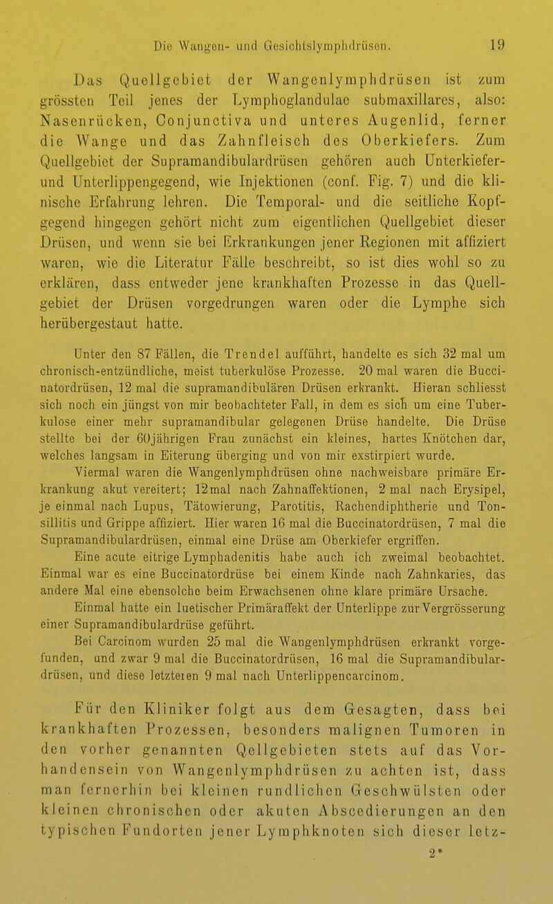 Das Quollgebiet der Wangenlymphdrüsen ist zum grössteu Teil jenes der Lyinphoglandulac submaxillares, also: Nasenrücken, Conjunctiva und unteres Augenlid, ferner die Wange und das Zahnfleisch des Oberkiefers. Zum Quellgebiet der Supramandibulardrüsen gehören auch Unterkiefer- und Unterlippengegend, wie Injektionen (conf. Fig. 7) und die kli- nische Erfahrung lehren. Die Temporal- und die seitliche Kopl- gcgend hingegen gehört nicht zum eigentlichen Quellgebiet dieser Drüsen, und wenn sie bei Erkrankungen jener Regionen mit affiziert waren, wie die Literatur Fälle beschreibt, so ist dies wohl so zu erklären, dass entweder jene krankhaften Prozesse in das Quell- gebiet der Drüsen vorgedrungen waren oder die Lymphe sich herübergestaut hatte. Unter den 87 Fällen, die Trendel aufführt, handelte es sich 32 mal um chronisch-entzündliche, meist tuberkulöse Prozesse. 20 mal waren die Bucci- natordrüsen, 12 mal die supramandibulären Drüsen erkrankt. Hieran schliesst sich noch ein jüngst von mir beobachteter Fall, in dem es sicB um eine Tuber- kulose einer mehr supramandibular gelegenen Drüse handelte. Die Drüse stellte bei der ßüjährigen Frau zunächst ein kleines, hartes Knötchen dar, welches langsam in Eiterung überging und von mir exstirpiert wurde. Viermal waren die Wangenlymphdrüsen ohne nachweisbare primäre Er- krankung akut vereitert; 12mal nach Zahnaffektionen, 2 mal nach Erysipel, je einmal nach Lupus, Tätowierung, Parotitis, Rachendiphtherie und Ton- sillitis und Grippe affiziert. Plier waren 16 mal die Buccinatordrüsen, 7 mal die Supramandibulardrüsen, einmal eine Drüse am Oberkiefer ergriffen. Eine acute eitrige Lymphadenitis habe auch ich zweimal beobachtet. Einmal war es eine Buccinatordrüse bei einem Kinde nach Zahnkaries, das andere Mal eine ebensolche beim Erwachsenen ohne klare primäre Ursache. Einmal hatte ein luetischer PrimäraiTekt der Unterlippe zurVergrösserung einer Supramandibulardrüse geführt. Bei Carcinom wurden 25 mal die Wangenlymphdrüsen erkrankt vorge- funden, und zwar 9 mal die Buccinatordrüsen, 16 mal die Supramandibular- drüsen, und diese lotzteien 9 mal nach Unterlippencarcinom, Für den Kliniker folgt aus dem Gesagten, dass bei krankhaften Prozessen, besonders malignen Tumoren in den vorher genannten Qellgebieten stets auf das Vor- handensein von Wangenlymphdrüsen zu achten ist, dass man fernerhin bei kleinen rundlichen Geschwülsten oder kleinen chronischen oder akuten Abscedierungen an den typischen Fundorten jener Lymphknoten sich dieser letz- 2*