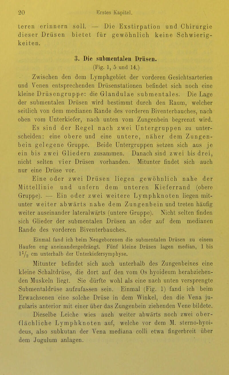 teren erinnern soll. — Die Exstirpation und Chirurgie dieser Drüsen bietet für gewöhnlich keine Schwierig- keiten. 3. Die submeiitaleii Drüsen. (Fig. 1, 5 und 14.) Zwischen den dem Lymphgebiet der vorderen Gesichtsarterien und Venen entsprechenden Drüsenstationen befindet sich noch eine kleine Drüsengruppe: die Glandulae subraentales. Die Lage der submentalen Drüsen wird bestimmt durch den Raum, welcher seitlich von dem medianen Rande des vorderen Biventerbauches, nach oben vom Unterkiefer, nach unten vom Zungenbein begrenzt wird. Es sind der Regel nach zwei Untergruppen zu unter- scheiden: eine obere und eine untere, näher dem Zungen- bein gelegene Gruppe. Beide Untergruppen setzen sich aus je ein bis zwei Gliedern zusammen. Danach sind zwei bis drei, nicht selten vier Drüsen vorhanden. Mitunter findet sich auch nur eine Drüse vor. Eine oder zwei Drüsen liegen gewöhnlich nahe der Mittellinie und unfern dem unteren Kieferrand (obere Gruppe). — Ein oder zwei weitere Lymphknoten liegen mit- unter weiter abwärts nahe dem Zungenbein und treten häufig weiter auseinander lateralwärts (untere Gruppe). Nicht selten finden sich Glieder der submentalen Drüsen an oder auf dem medianen Rande des vorderen Biventerbauches. Einmal fand ich beim Neugeborenen die submentalen Drüsen zu einem Haufen eng aneinandergedrängt. Fünf kleine Drüsen lagen median, 1 bis IY2 cm unterhalb der Unterkiefersymphyse. Mitunter befindet sich auch unterhalb des Zungenbeines eine kleine Schaltdrüse, die dort auf den vom Os hyoideum herabziehen- den Muskeln liegt. Sie dürfte wohl als eine nach unten versprengte Submentaldrüse aufzufassen sein. Einmal (Fig. 1) fand ich beim Erwachsenen eine solche Drüse in dem Winkel, den die Vena ju- gularis anterior mit einer über das Zungenbein ziehenden Vene bildete. Dieselbe Leiche wies auch weiter abwärts noch zwei ober- flächliche Lymphknoten auf, welche vor dem M. sterno-hyoi- deus, also subkutan der Vena mediana colli etwa fingerbreit über dem Jugulum anlagen.