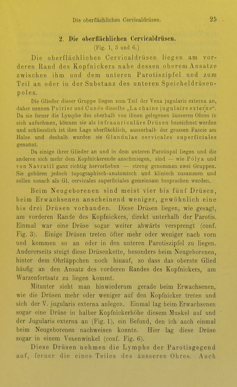 2. Die oberflächlichen Cervicaldrüseii. (Fig. 1, 8 und G.) Die oberflächlichen Cervicaldrüseii liegen am vor- deren Rand des Kopfnickers nahe dessen oberem Ansätze zwischen ihm und dem unteren Parotiszipfei und zum Teil an oder in der Substanz des unteren Speicheidrüsen- poles. Die Glieder dieser Gruppe liegen zum Teil der Vena jugularis externa an, daher nennen Poirier und Ouneo dieselbe „La chaine jugulaire externe. Da sie ferner die Lymphe des oberhalb von ihnen gelegenen äusseren Ohres in sich aufnehmen, können sie als infraauriculäre Drüsen bezeichnet werden und schliesslich ist ihre Lage oberflächlicb, ausserhalb der grossen Fascie am Halse und deshalb wurden sie Glandulae cervicales superficiales genailnt. Da einige ihrer Glieder an und in dem unteren Parotispol liegen und die anderen sich mehr dem Kopfnickerende anschmiegen, sind — wie Pölya und von Navratil ganz richtig hervorheben — streng genommen zwei Gruppen. Sie gehören jedoch topographisch-anatomisch und klinisch zusammen und sollen sonach als Gl. cervicales superficiales gemeinsam besprochen werden. Beim Neugeborenen sind meist vier bis fünf Drüsen, beim Erwachsenen anscheinend weniger, gewöhnlich eine bis drei Drüsen vorhanden. Diese Drüsen liegen, wie gesagt, am vorderen Rande des Kopfnickers, direkt unterhalb der Parotis. Einmal war eine Drüse sogar weiter abwärts versprengt (conf. Fig. 3). Einige Drüsen treten öfter mehr oder weniger nach vorn und kommen so an oder in den unteren Parotiszipfel zu liegen. Andererseits steigt diese Drüsenkette, besonders beim Neugeborenen, hinter dem Ohrläppchen noch hinauf, so dass das oberste Glied häufig an den Ansatz des vorderen Randes des Kopfnickers, am Warzenfortsatz zu liegen kommt. Mitunter sieht man hinwiederum gerade beim Erwachsenen, wie die Drüsen mehr oder weniger auf den Kopfnicker treten und sich der V. jugularis externa anlegen. Einmal lag beim Erwachsenen sogar eine Drüse in halber Kopfnickerhöhe diesem Muskel auf und der Jugularis externa an (Fig. 1), ein Befund, den ich auch einmal beim Neugeborenen nachweisen konnte. Hier lag diese Drüse sogar in einem Vencnwinkel (conf. Fig. 6). Diese Drüsen nehmen die Lymphe der Parotisgegend auf, ferner die eines Teiles des äusseren Ohres. Auch