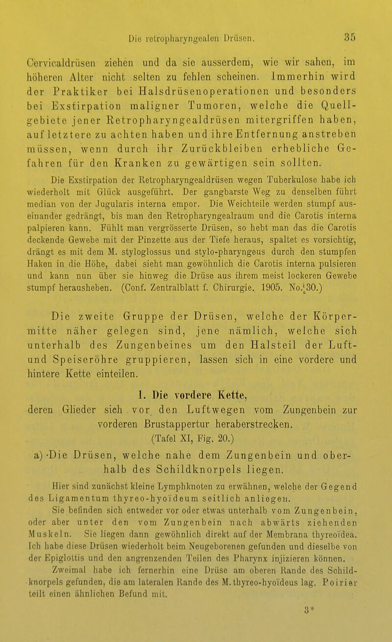 Cervicaldrüsen ziehen und da sie ausserdeno, wie wir sahen, im höheren Alter nicht selten zu fehlen scheinen. Immerhin wird der Praktiker bei Halsdrüsenoperationen und besonders bei Exstirpation maligner Tumoren, welche die Quell- gebiete jener Retropharyngealdrüsen mitergriffen haben, auf letztere zu achten haben und ihre Entfernung anstreben müssen, wenn durch ihr Zurückbleiben erhebliche Ge- fahren für den Kranken zu gewärtigen sein sollten. Die Exstirpation der Retropharyngealdrüsen wegen Tuberkulose habe ich wiederholt mit Glück ausgeführt. Der gangbarste Weg zu denselben führt median von der Jugularis interna empor. Die Weichteile werden stumpf aus- einander gedrängt, bis man den Retropharyngealraum und die Carotis interna palpieren kann. Fühlt man vergrösserte Drüsen, so hebt man das die Carotis deckende Gewebe mit der Pinzette aus der Tiefe heraus, spaltet es vorsichtig, drängt es mit dem M. styloglossus und stylo-pharyngeus durch den stumpfen Haken in die Höhe, dabei sieht man gewöhnlich die Carotis interna pulsieren und kann nun über sie hinweg die Drüse aus ihrem meist lockeren Gewebe stumpf herausheben. (Conf. Zentralblatt f. Chirurgie. 1905. No.'^30.) Die zweite Gruppe der Drüsen, welche der Körper- mitte näher gelegen sind, jene nämlich, welche sich unterhalb des Zungenbeines um den Halsteil der Luft- und Speiseröhre gruppieren, lassen sich in eine vordere und hintere Kette einteilen. 1. Die vordere Kette, deren Glieder sich vor den Luftwegen vom Zungenbein zur vorderen ßrustappertur heraberstrecken. (Tafel XI, Fig. 20.) a)'Die Drüsen, welche nahe dem Zungenbein und ober- halb des Schildknorpels liegen. Hier sind zunächst kleine Lymphknoten zu erwähnen, welche der Gegend des Ligamentum thyreo-hyoideum seitlich anliegen. Sie befinden sich entweder vor oder etwas unterhalb vom Zungenbein, oder aber unter den vom Zungenbein nach abwärts ziehenden Muskeln. Sie liegen dann gewöhnlich direkt auf der Membrana thyreoTdea. Ich habe diese Drüsen wiederholt beim Neugeborenen gefunden und dieselbe von der Epiglottis und den angrenzenden Teilen des Pharynx injizieren können. Zweimal habe ich fernerhin eine Drüse am oberen Rande des Schild- knorpels gefunden, die am lateralen Rande des M. thyreo-hyoideus lag. Poirier teilt einen ähnlichen Befund mit. 3*