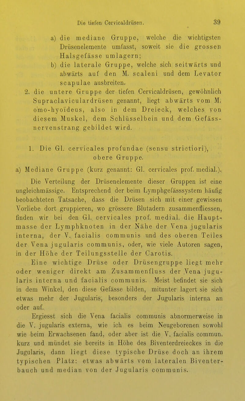 a) die mediane Gruppe, welche die wichtigsten Drüsenelemente ural'asst, soweit sie die grossen Halsgefässe umlagern; b) die laterale Gruppe, welche sich seitwärts und abwärts auf den M. scaleni und dem Levator scapulae ausbreiten. 2. die untere Gruppe der tiefen Cervicaldrüsen, gewöhnlich Supraclaviculardrüsen genannt, liegt abwärts vom M. o'mo-hyoideus, also in dem Dreieck, welches von diesem Muskel, dem Schlüsselbein und dem Gefäss- nervenstrang gebildet wird. 1. Die Gl. cervicales profundae (sensu strictiori), obere Gruppe. a) Mediane Gruppe (kurz genannt: Gl. cervicales prof. medial.). Die Verteilung der Drüsenelemente dieser Gruppen ist eine ungleichmässige. Entsprechend der beim Lymphgefässsystem häufig beobachteten Tatsache, dass die Drüsen sich mit einer gewissen Vorliebe dort gruppieren, wo grössere Blutadern zusammenfliessen, finden wir bei den GL, cervicales prof. medial, die Haupt- masse der Lymphknoten in der Nähe der Vena jugularis interna, der V. facialis communis und des oberen Teiles der Vena jugularis communis, oder, wie viele Autoren sagen, in der Höhe der Teilungsstelle der Carotis. Eine wichtige Drüse oder Drüsengruppe liegt mehr oder weniger direkt am Zusammenfluss der .Vena jugu- laris interna und facialis communis. Meist befindet sie sich in dem Winkel, den diese Gefässe bilden, mitunter lagert sie sich etwas mehr der Jugularis, besonders der Jugularis interna an oder auf. Ergiesst sich die Vena facialis communis abnormerweise in die V. jugularis externa, wie ich es beim Neugeborenen sowohl wie beim Erwachsenen fand, oder aber ist die V. facialis coramun. kurz und mündet sie bereits in Höhe des ßiventerdreieckes in die Jugularis, dann liegt diese typische Drüse doch an ihrem typischen Platz: etwas abwärts vom lateralen Biventer- bauch und median von der Jugularis communis.