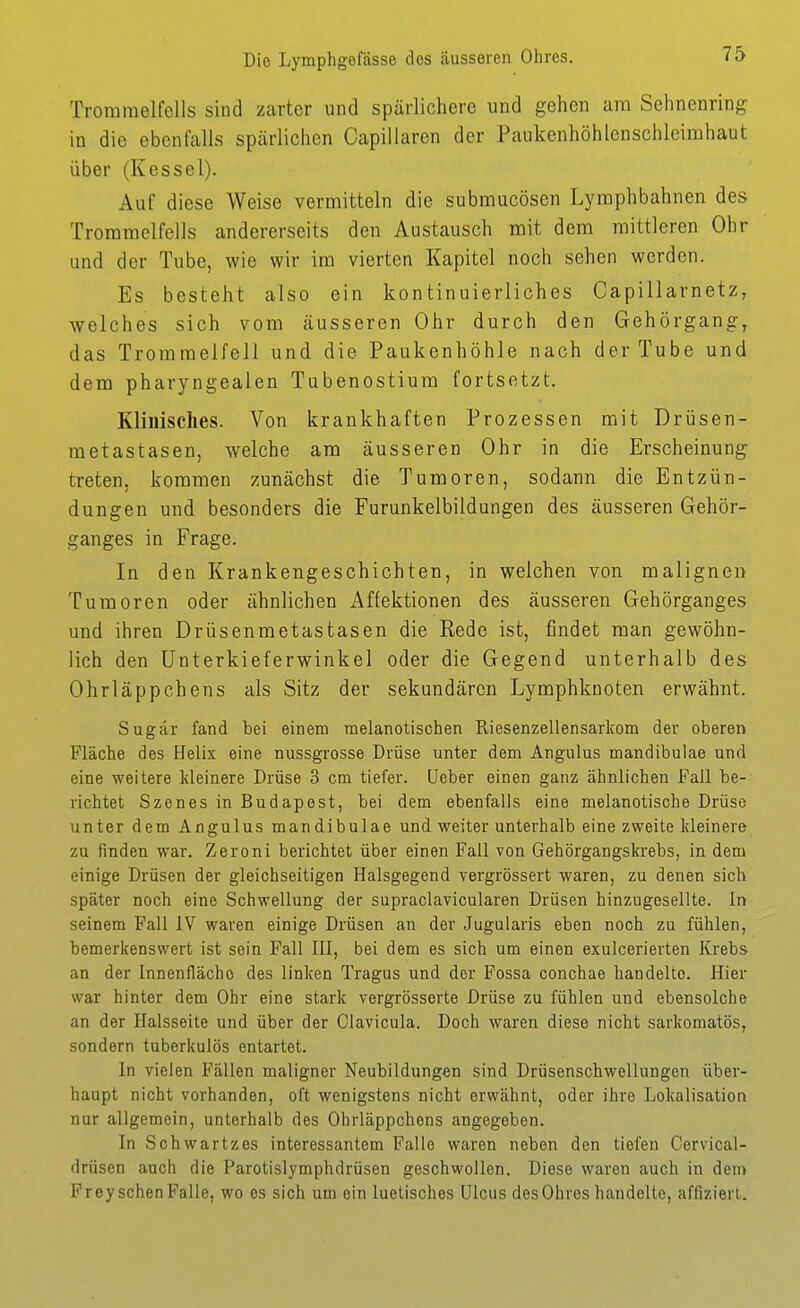 Trommelfells sind zarter und spärlichere und gehen am Sehnenring in die ebenfalls spärlichen Capillarcn der Paukenhöhlenschleimhaut über (Kessel). Auf diese Weise vermitteln die submucösen Lymphbahnen des Trommelfells andererseits den Austausch mit dem mittleren Ohr und der Tube, wie wir im vierten Kapitel noch sehen werden. Es besteht also ein kontinuierliches Capillarnetz, welches sich vom äusseren Ohr durch den Gehörgang, das Trommelfell und die Paukenhöhle nach der Tube und dem pharyngealen Tubenostium fortsetzt. Klinisches. Von krankhaften Prozessen mit Drüsen- metastasen, welche am äusseren Ohr in die Erscheinung treten, kommen zunächst die Tumoren, sodann die Entzün- dungen und besonders die Furunkelbildungen des äusseren Gehör- ganges in Frage. In den Krankengeschichten, in welchen von malignen Tumoren oder ähnlichen Affektionen des äusseren Gehörganges und ihren Drüsenmetastasen die Rede ist, findet man gewöhn- lich den ünterkieferwinkel oder die Gegend unterhalb des Ohrläppchens als Sitz der sekundären Lymphknoten erwähnt. Sugär fand bei einem raelanotischen Riesenzellensarkom der oberen Fläche des Helix eine nussgrosse Drüse unter dem Angulus mandibulae und eine weitere kleinere Drüse 3 cm tiefer, üeber einen ganz ähnlichen Fall be- richtet Szenes in Budapest, bei dem ebenfalls eine melanotische Drüse unter dem Angulus mandibulae und weiter unterhalb eine zweite kleinere zu finden war. Zeroni berichtet über einen Fall von Gehörgangskrebs, in dem einige Drüsen der gleichseitigen Halsgegend vergrössert waren, zu denen sich später noch eine Schwellung der supraclavicularen Drüsen hinzugesellte. In seinem Fall IV waren einige Drüsen an der Jugularis eben noch zu fühlen, bemerkenswert ist sein Fall III, bei dem es sich um einen exulcerierten Krebs an der Innenfläche des linken Tragus und der Fossa conchae handelte. Hier war hinter dem Ohr eine stark vergrösserte Drüse zu fühlen und ebensolche an der Halsseite und über der Olavicula. Doch waren diese nicht sarkomatös, sondern tuberkulös entartet. In vielen Fällen maligner Neubildungen sind Drüsenschwellungen über- haupt nicht vorhanden, oft wenigstens nicht erwähnt, oder ihre Lokalisation nur allgemein, unterhalb des Ohrläppchens angegeben. In Schwartzes interessantem Falle waren neben den tiefen Cervical- drüsen auch die Parotislymphdrüsen goschwollen. Diese waren auch in dem FreyschenFalle, wo es sich um ein luetisches Ulcus des Ohres handelte, affiziert.