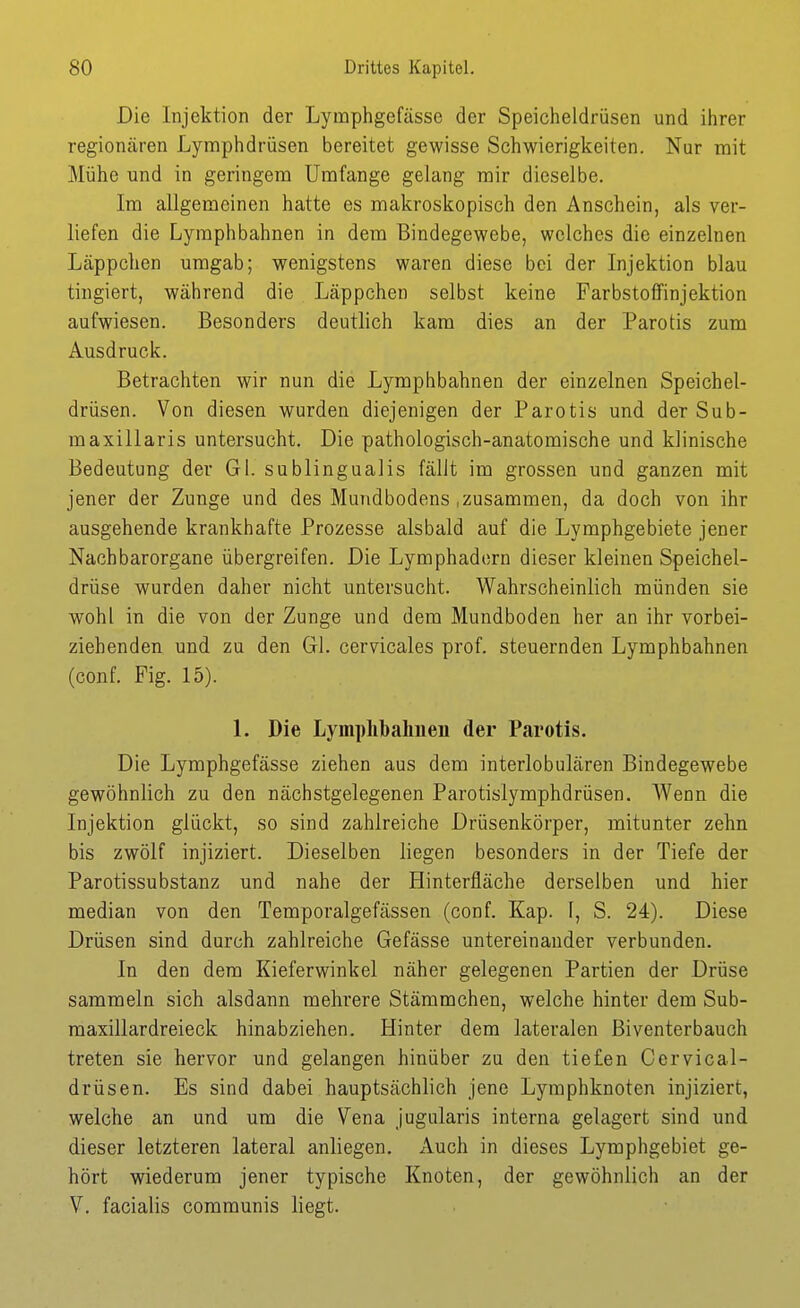 Die Injektion der Lymphgefässe der Speicheldrüsen und ihrer regionären Lymphdrüsen bereitet gewisse Schwierigkeiten. Nur mit Mühe und in geringem Umfange gelang mir dieselbe. Im allgemeinen hatte es makroskopisch den Anschein, als ver- liefen die Lymphbahnen in dem Bindegewebe, welches die einzelnen Läppchen umgab; wenigstens waren diese bei der Injektion blau tingiert, während die Läppchen selbst keine Farbstoffinjektion aufwiesen. Besonders deutlich kam dies an der Parotis zum Ausdruck. Betrachten wir nun die Lymphbahnen der einzelnen Speichel- drüsen. Von diesen wurden diejenigen der Parotis und der Sub- maxillaris untersucht. Die pathologisch-anatomische und klinische Bedeutung der Gl. sublingualis fällt im grossen und ganzen mit jener der Zunge und des Mundbodens .zusammen, da doch von ihr ausgehende krankhafte Prozesse alsbald auf die Lymphgebiete jener Nachbarorgane übergreifen. Die Lymphadorn dieser kleinen Speichel- drüse wurden daher nicht untersucht. Wahrscheinlich münden sie wohl in die von der Zunge und dem Mundboden her an ihr vorbei- ziehenden und zu den Gl. cervicales prof. steuernden Lymphbahnen (conf. Fig. 15). 1. Die Lymphbalineii der Parotis. Die Lymphgefässe ziehen aus dem interlobulären Bindegewebe gewöhnlich zu den nächstgelegenen Parotislymphdrüsen. AVenn die Injektion glückt, so sind zahlreiche Drüsenkörper, mitunter zehn bis zwölf injiziert. Dieselben liegen besonders in der Tiefe der Parotissubstanz und nahe der Hinterfläche derselben und hier median von den Temporalgefässen (conf. Kap. l, S. 24). Diese Drüsen sind durch zahlreiche Gefässe untereinander verbunden. In den dem Kieferwinkel näher gelegenen Partien der Drüse sammeln sich alsdann mehrere Stämmchen, welche hinter dem Sub- maxillardreieck hinabziehen. Hinter dem lateralen Biventerbauch treten sie hervor und gelangen hinüber zu den tiefen Cervical- drüsen. Es sind dabei hauptsächlich jene Lymphknoten injiziert, welche an und um die Vena jugularis interna gelagert sind und dieser letzteren lateral anliegen. Auch in dieses Lymphgebiet ge- hört wiederum jener typische Knoten, der gewöhnlich an der V. facialis communis liegt.