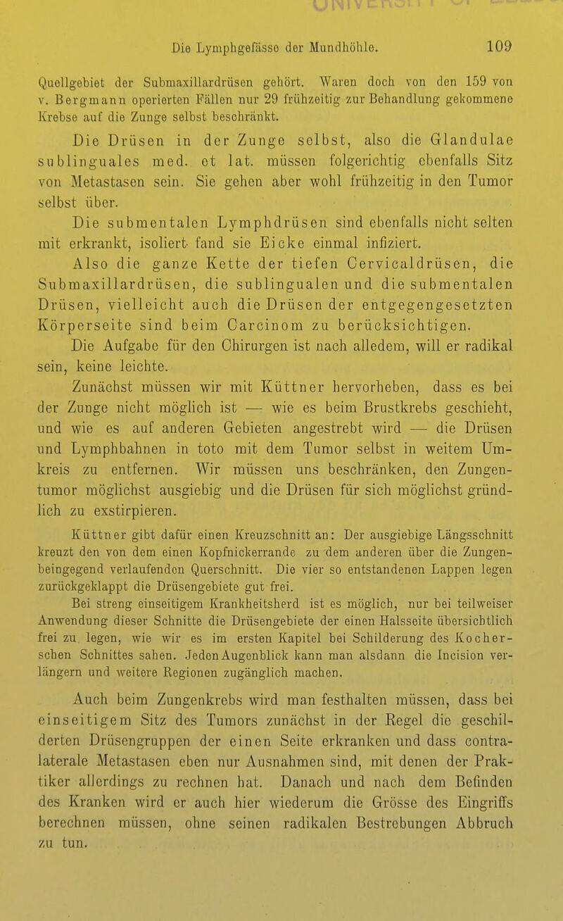 UINIV t Die Lymphgefässo der Mundhöhle. 109 Quellgebiet der Submaxillardrüsen gehört. Waren doch von den 159 von V. Bergmann operierton Fällen nur 29 frühzeitig zur Behandlung gekommene Krebse auf die Zunge selbst beschränkt. Die Drüsen in der Zunge selbst, also die Glandulae sublinguales med. et lat. müssen folgerichtig ebenfalls Sitz von Metastasen sein. Sie gehen aber wohl frühzeitig in den Tumor selbst über. Die submentalen Lymphdrüsen sind ebenfalls nicht selten mit erkrankt, isoliert fand sie Eicke einmal infiziert. Also die ganze Kette der tiefen Cervicaldrüsen, die Submaxillardrüsen, die sublingualen und die submentalen Drüsen, vielleicht auch die Drüsen der entgegengesetzten Körperseite sind beim Carcinom zu berücksichtigen. Die Aufgabe für den Chirurgen ist nach alledem, will er radikal sein, keine leichte. Zunächst müssen wir mit Küttner hervorheben, dass es bei der Zunge nicht möglich ist — wie es beim Brustkrebs geschieht, und wie es auf anderen Gebieten angestrebt wird — die Drüsen und Lymphbahnen in toto mit dem Tumor selbst in weitem Um- kreis zu entfernen. Wir müssen uns beschrcänken, den Zungen- tumor möglichst ausgiebig und die Drüsen für sich möglichst gründ- lich zu exstirpieren. Küttner gibt dafür einen Kreuzschnitt an: Der ausgiebige Längsschnitt kreuzt den von dem einen Kopfnickerrande zu dem anderen über die Zungen- beingegend verlaufenden Querschnitt. Die vier so entstandenen Lappen legen zurückgeldappt die Drüsengebiete gut frei. Bei streng einseitigem Krankheitsherd ist es möglich, nur bei teilweiser Anwendung dieser Schnitte die Drüsengebiete der einen Halsseite übersichtlich frei zu legen, wie wir es im ersten Kapitel bei Schilderung des Kocher- schen Schnittes sahen. .Jeden Augenblick kann man alsdann die Incision ver- längern und weitere Regionen zugänglich machen. Auch beim Zungenkrebs wird man festhalten müssen, dass bei einseitigem Sitz des Tumors zunächst in der Regel die geschil- derten Drüsengruppen der einen Seite erkranken und dass contra- laterale Metastasen eben nur Ausnahmen sind, mit denen der Prak- tiker allerdings zu rechnen hat. Danach und nach dem Befinden des Kranken wird er auch hier wiederum die Grösse des Eingriffs berechnen müssen, ohne seinen radikalen Bestrebungen Abbruch zu tun.