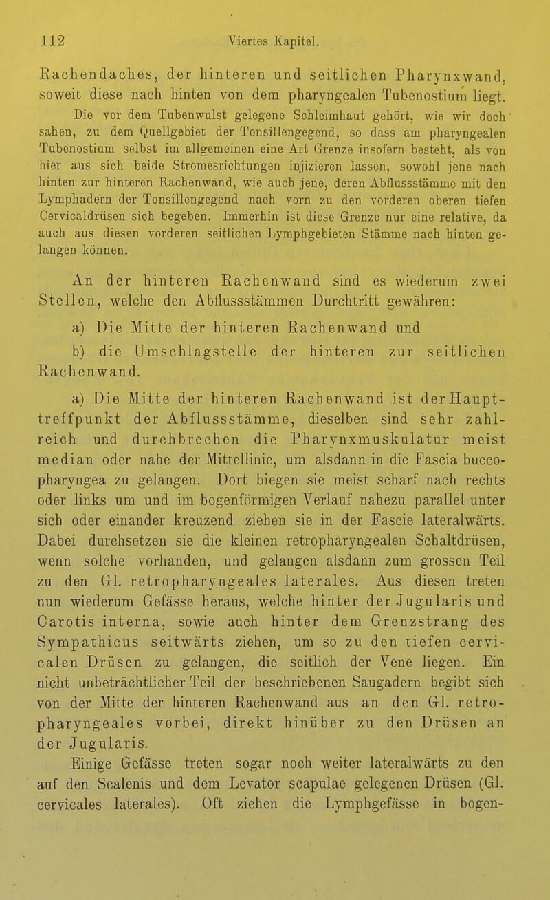 Rachendaches, der hinteren und seitlichen Pharynxwand, soweit diese nach hinten von dem pharyngealen Tubenostium liegt. Die vor dem Tubenwulst gelegene Schleimhaut gehört, wie wir doch' sahen, zu dem Quellgebiet der Tonsillengegend, so dass am pharyngealen Tubenostium selbst im allgemeinen eine Art Grenze insofern besteht, als von hier aus sich beide Stromesrichtungen injizieren lassen, sowohl jene nach hinten zur hinteren Rachenwand, wie auch jene, deren Abflussstämme mit den Lymphadern der Tonsillengegend nach vorn zu den vorderen oberen tiefen Cervicaldrüsen sich begeben. Immerhin ist diese Grenze nur eine relative, da auch aus diesen vorderen seitlichen Lymphgebieten Stämme nach hinten ge- langen können. An der hinteren Rachenwand sind es wiederum zwei Stellen, welche den Abflussstämmen Durchtritt gewähren: a) Die Mitte der hinteren Rachenwand und b) die Umschlagstelle der hinteren zur seitlichen Rachen wand. a) Die Mitte der hinteren Rachenwand ist derHaupt- treffpunkt der Abflussstämme, dieselben sind sehr zahl- reich und durchbrechen die Pharynxmuskulatur meist median oder nahe der Mittellinie, um alsdann in die Fascia bucco- pharyngea zu gelangen. Dort biegen sie meist scharf nach rechts oder links um und im bogenförmigen Verlauf nahezu parallel unter sich oder einander kreuzend ziehen sie in der Fascie lateralwärts. Dabei durchsetzen sie die kleinen retropharyngealen Schaltdrüsen, wenn solche vorhanden, und gelangen alsdann zum grossen Teil zu den Gl. retropharyngeales laterales. Aus diesen treten nun wiederum Gefässe heraus, welche hinter der Jugularis und Carotis interna, sowie auch hinter dem Grenzstrang des Sympathicus seitwärts ziehen, um so zu den tiefen cervi- calen Drüsen zu gelangen, die seitlich der Vene liegen. Ein nicht unbeträchtlicher Teil der beschriebenen Saugadern begibt sich von der Mitte der hinteren Rachenwand aus an den Gl. retro- pharyngeales vorbei, direkt hinüber zu den Drüsen an der Jugularis. Einige Gefässe treten sogar noch weiter lateralwärts zu den auf den Scalenis und dem Levator scapulae gelegenen Drüsen (Gl. eervicales laterales). Oft ziehen die Lymphgefässe in bogen-