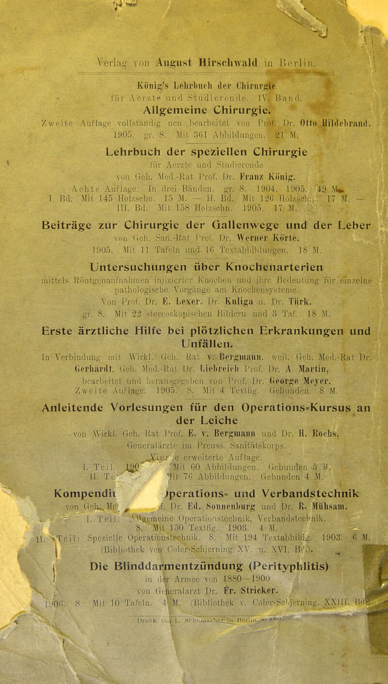 \'ecl;ii: AiiJjust Hirsclnvald in llrflin. 1 Köiiig's Lehrbuch der €liinirgie liir .Ver/te und S in d i o rc n ilo. W. Hand. Allgemeine Chirurgie. Zwr-ite Auflage vollständig neu hearbeitet von Prof. Dr. Otto Hildelirand. 1905. uT. S. Mit 361 Abljildungcn. -.'1 M. Lehrbuich der speziellen Chirurgie für Aorztc und Sindiprcndc; von Geh. i\led.-llat Prof. Dr. Franz König. Achte AufIfiüC In drei Bänden, gr. 8. .1904. lüOf). 4L) \U I, l!d. Mil 145 Holzschn. 15 M. — iL Bd. Mit 126 Holy.sch;i. 17 M. — III. Bd. Mit 158 Holzsohn. 1905. 17 M. ■ Beiträge zur Chirurgie der Gallenwege und der Leber (,eh. San.-lial: VrolV Dr. Wernor Körte. 1!)05. Mil 11 Tafeln und. IG Toxlaldiililnnocn. IS Untersuchungen über Knochenarterien mittels llüütgenautnahincn inji/.icrtci- Kuochcn und ihre. Bedeutung für. einzelne palhologischc Vorgänge am Knochen.sy.steme. . ' . Von Prof.. Dr. B. Lexei*. Dr. Kiiligii .u. Dr. Türk, gr. S. Mit 2-2 .siereoskopi.sfhen IJildcrn und ,3 Taf 18 M. Erste ärztliche Hilfe bei plötzlichen Erkrankungen und Unfällen. In Verbindung mit Wirkl.' Geh. Rat v. I>ergniaiin. weil. Geh. Med.-Rat Dr. (ierliardt, Goli. Med.-Hai Dr. Liel»reicii \'\r,(. Dr. A. Martin, iK'arbeitet und iK-rau.sgegclieii von l'ruf Dr. (ieorge Meyer, /weite Auflage. 190.1 '8. Mil 4 Te.xtlig. Gebunden. 8 M. Anleitende Vorlesungen für den Operations=Kursus an der Leiche von W irkl. Geh. Hat Prof K. v. Bergmann und Dr. H. Roehs, Generalärzte im Preu!5.s. Sanitatskorps. Vie-- ,e erweiterte Auflage. I.Teil. 1^0 Mit OO Abbildungen. Gebunden ö II. Tl ' 'Iii TC, Abbildungen. Gebunden 4 M. Kompendil jperations= und Verbandstechnik Villi (!clu Mc ^ ..f Dr. Ed. Sonnenburg und Dr. R. Müh.sani. 1. Teil. A*>gemeine (»peratiün.stCchnik, Verbandstecbnik. 8.' Mit 150 Te.xtlig. 1903. 4 M. \\. ■-'Teil: Spezielle Operationsteehnik. 8. Mit 194 Tcxtabbilda'. DiO.'J. C .M. j (Bibliothek von Gole'r-Sehjerniiig .W . n. XVl. , Die Blinddarmentzündung (Perityphlitis) in (l(}r Armee von 1880-1900 von Gt-neralarzt Dr. ^'r. :Strickcr. S. Mit 10 Tafeln. 4*';M. rniMiolhck v, GoliM'-Sr'dfvning. NXlll. Bd. f l>nii-k v.ii I, \