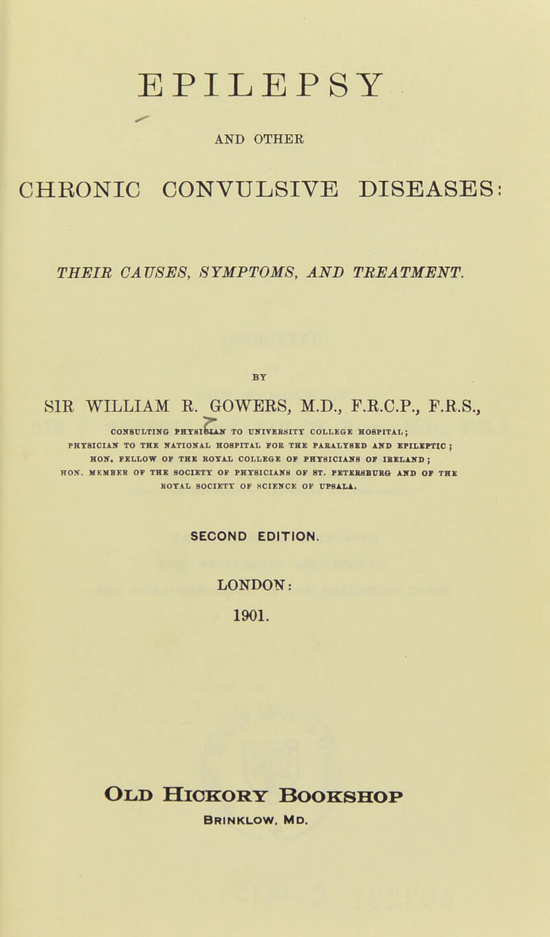 AND OTHER CHRONIC CONVULSIVE DISEASES: THEIB CAUSES, SYMPTOMS, AND TREATMENT. BY SIE WILLIAM E. GOWEES, M.D., F.E.C.P., F.E.S., COKBULTIIfG PKTSlEujf TO UNIVERSITY COLLEOE HOSPITAL; PHTSICIAir TO THE NATIONAL HOSPITAL FOE THE PABALY8ED AND EPILEPTIC ; HON. FELLOW OF THE BOTAL COLLEGE OF PHTSICIANS OF IBELAND ; HON. WF.MBER OF THE SOCIETY OF PHYSICIANS OF ST. PETEBSBUBa AND OF THE ROYAL SOCIETY OF SCIENCE OF UP8ALA. SECOND EDITION. LONDON: 1901. Old Hickory Bookshop Brinklow. Md.
