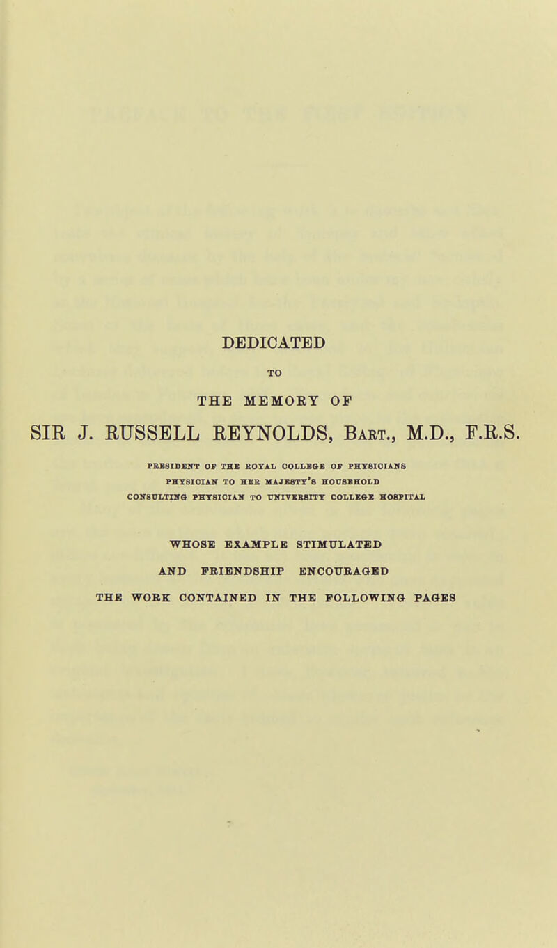 DEDICATED TO THE MEMOEY OF SIE J. RUSSELL REYNOLDS, Bart., M.D., F.R.S. PKISISINT OF THB &OTAL OOLLE&E OS PHYSICIAITS PBTSICUlK to hub MA.JK8TT'a HOUBIEOLS CONBVLTIVS FHTSIOIAjr TO riflTIESITT COLLEOE HOBFITiX WHOSE EXAMPLE 8TIMX7LATED AND FRIENDSHIP ENCOTJBAGBD THE WORK CONTAINED IN THE FOLLOWING PAGES