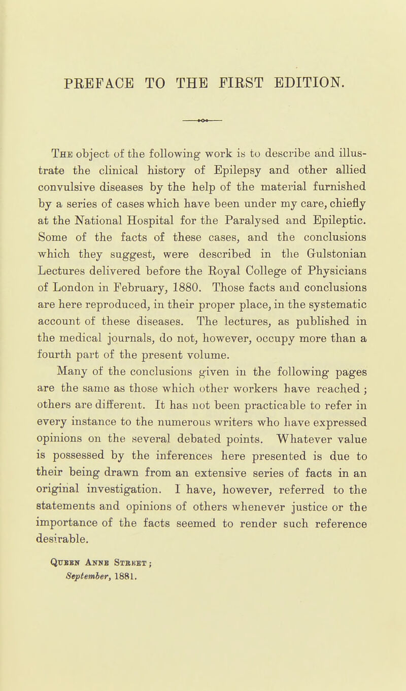 The object of tlie following work is to describe and illus- trate the clinical history of Epilepsy and other allied convulsive diseases by the help of the material furnished by a series of cases which have been under my care, chiefly at the National Hospital for the Paralysed and Epileptic. Some of the facts of these cases, and the conclusions which they suggest, were described in the Gulstonian Lectures delivered before the Royal College of Physicians of London in February, 1880. Those facts and conclusions are here reproduced, in their proper place, in the systematic account of these diseases. The lectures, as published in the medical journals, do not, however, occupy more than a fourth part of the present volume. Many of the conclusions given in the following pages are the same as those which other workers have reached ; others are different. It has not been practicable to refer in every instance to the numerous writers who have expressed opinions on the several debated points. Whatever value is possessed by the inferences here presented is due to their being drawn from an extensive series of facts in an original investigation. I have, however, referred to the statements and opinions of others whenever justice or the importance of the facts seemed to render such reference desirable. QuxBK Anmb Stekbt; September, 1881.