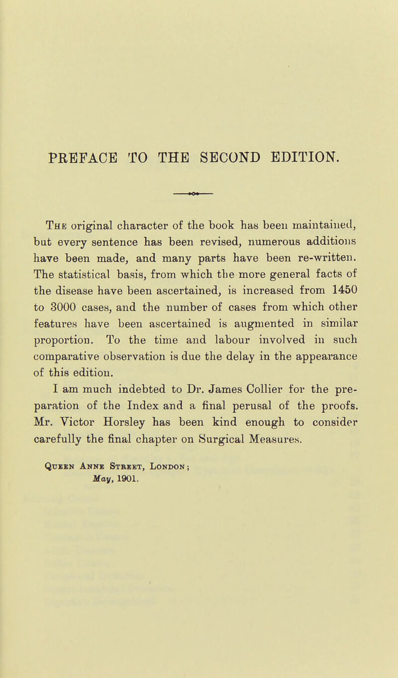 PEEFACB TO THE SECOND EDITION. The original character of the book has been maintained, but every sentence has been revised, numerous additions have been made, and many parts have been re-written. The statistical basis, from which the more general facts of the disease have been ascertained, is increased from 1450 to 3000 cases, and the number of cases from which other features have been ascertained is augmented in similar proportion. To the time and labour involved in such comparative observation is due the delay in the appearance of this edition. I am much indebted to Dr. James Collier for the pre- paration of the Index and a final perusal of the proofs. Mr. Victor Horsley has been kind enough to consider carefully the final chapter on Surgical Measures. QuBEN Anne Street, London; May, 1901.