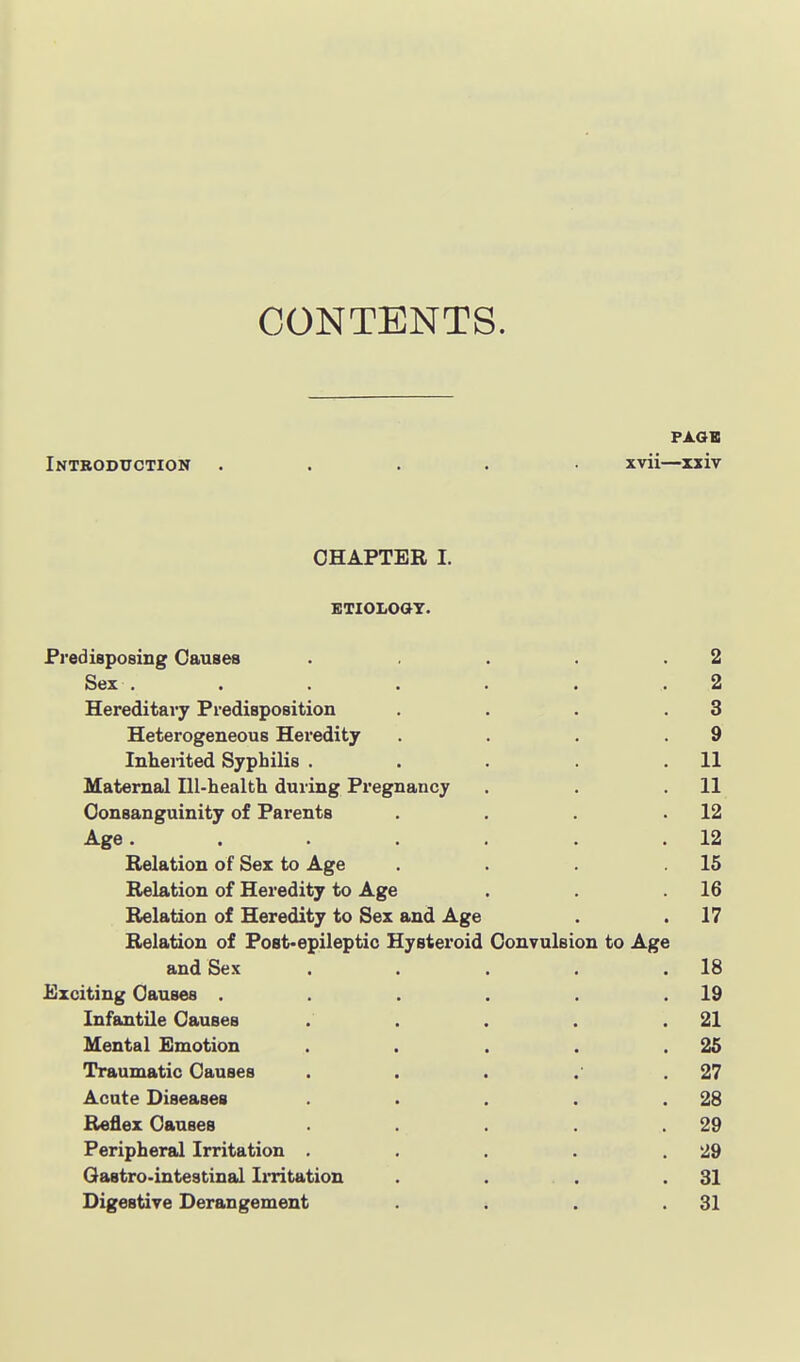 CONTENTS. Introduction ..... xvii—xxiv CHAPTER I. ETIOLOOT. Predisposing Causes . . . .2 Sex . .... . . 2 Hereditary Predisposition . . . .3 Heterogeneous Heredity . . . .9 Inhented Syphilis . . . .11 Maternal Ill-health during Pregnancy . . .11 Consanguinity of Parents . . . .12 Age. . . . . .12 Relation of Sex to Age . . . .15 Relation of Heredity to Age . . .16 Relation of Heredity to Sex and Age . .17 Relation of Fost«epileptic Hysteroid Convulsion to Age and Sex . . . . .18 Exciting Causes . . . . . .19 Infantile Causes . . . . .21 Mental Emotion . . . .25 Traumatic Causes . . . .° .27 Acute Diseases . . . . .28 Reflex Causes . . . . .29 Peripheral Irritation . . . . .29 Qastro-intestinal Irritation . . . .31 Digestive Derangement . . . .31