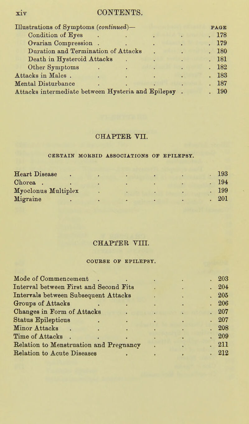 Illustrations of Symptoms (continued)— page Condition of Eyes ..... 178 Ovarian Compression ..... 179 Duration and Termination of Attacks . . , 180 Death in Hysteroid Attacks . . . .181 Other Symptoms ..... 182 Attacks in Males ...... 183 Mental Disturbance ..... 187 Attacks intermediate between Hysteria and Epilepsy . . 190 CHAPTER Vn. CERTAIN MORBID ASSOCIATIONS OT EPILEPSY, Heart Disease ...... 193 Chorea ....... 194 Myoclonus Multiplex ..... 199 Migraine ...... 201 CHAPTER Vm. COURSE OF EPILEPSY. Mode of Commencement ..... 203 Interval between First and Second Fits . . . 204 Intervals between Subsequent Attacks , . . 205 Groups of Attacks ..... 206 Changes in Form of Attacks .... 207 Status Epilepticus ..... 207 Minor Attacks ...... 208 Time of Attacks . . . . . .209 Relation to Menstruation and Pregnancy . . . 211 Relation to Acute Diseases .... 212