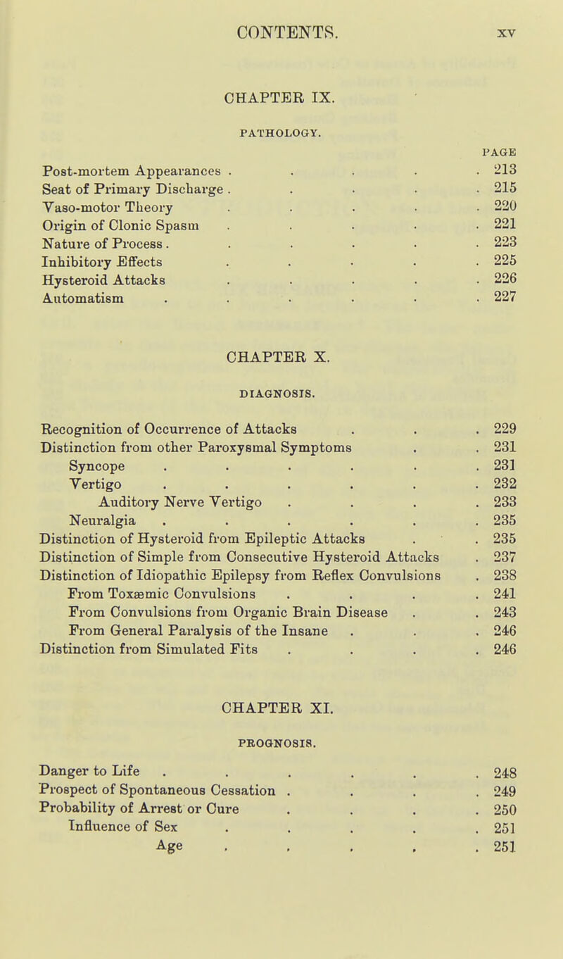 CHAPTER IX. PATHOLOGY. PAGE Post-mortem Appearances ..... 213 Seat of Primary Discharge ..... 215 Vaso-motor Theory . . . . .220 Origin of Clonic Spasm ..... 221 Nature of Process. . 223 Inhibitory Effects . . . . .225 Hysteroid Attacks ..... 226 Automatism ...... 227 CHAPTER X. DIAGNOSIS. Recognition of Occurrence of Attacks Distinction from other Paroxysmal Symptoms Syncope ..... Vertigo ..... Auditory Nerve Vertigo Neuralgia ..... Distinction of Hysteroid from Epileptic Attacks Distinction of Simple from Consecutive Hysteroid Attacks Distinction of Idiopathic Epilepsy from Reflex Convulsions From Toxaemic Convulsions From Convulsions from Organic Brain Disease From General Paralysis of the Insane Distinction from Simulated Fits CHAPTER XI. PBOGNOSia, Danger to Life ...... 248 Prospect of Spontaneous Cessation .... 249 Probability of Arrest or Cure .... 250 Influence of Sex . . . . .251 Age , ... . 251 . 229 . 231 . 231 . 232 . 233 . 235 . 235 . 237 . 238 . 241 . 243 , 246 . 246