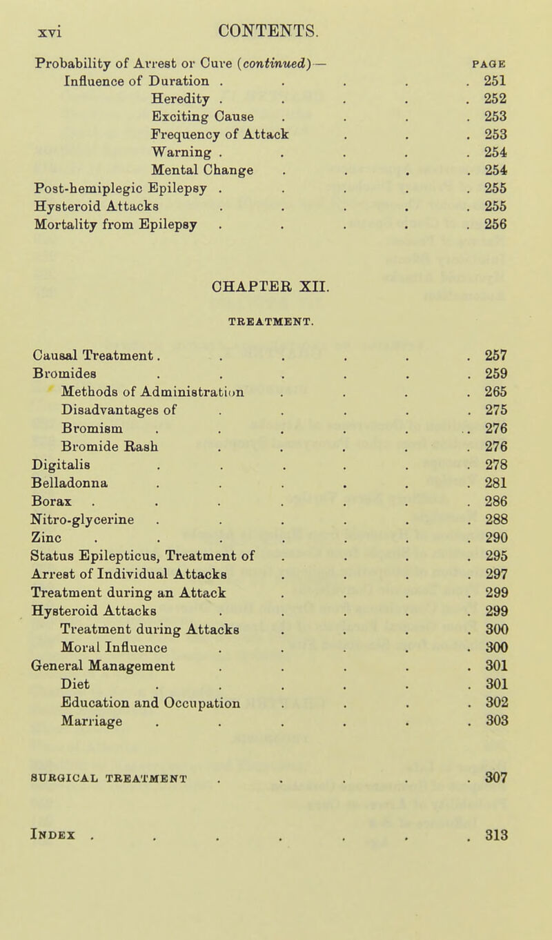 Probability of Arrest or Cure (continued)— page Influence of Duration ..... 251 Heredity . . , . .252 Exciting Cause .... 253 Frequency of Attack . . . 253 Warning ..... 254 Mental Change .... 254 Post-hemiplegic Epilepsy ..... 255 Hysteroid Attacks ..... 255 Mortality from Epilepsy ..... 256 CHAPTER XII. TREATMENT. Causal Treatment. . . . . . 257 Bromides ...... 259 Methods of Administration .... 265 Disadvantages of . . . . . 275 Bromism . . . . . .. 276 Bromide Rash . . . . . 276 Digitalis . . , . . .278 Belladonna . . . . . .281 Borax . . . . . .286 Nitro-glycerine ...... 288 Zinc . . . .290 Status Epilepticus, Treatment of . . . . 295 Arrest of Individual Attacks .... 297 Treatment during an Attack .... 299 Hysteroid Attacks ..... 299 Treatment during Attacks .... 300 Moral Influence . . . . .300 General Management ..... 301 Diet . . . .301 Education and Occupation .... 302 Marriage ...... 303 SURGICAL TREATMENT ..... 307 Index , , , . , . .313