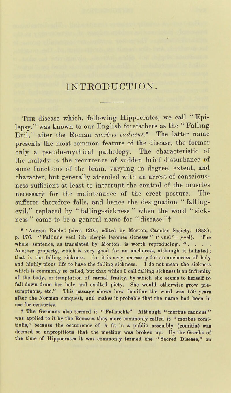 INTEODUCTION. The disease which, following Hippocrates, we call  Epi- lepsy/' was known to our English forefathers as the  Falling Evil, after the Roman morbus cadncvs.* The latter name presents the most common feature of the disease, the former only a pseudo-mythical pathology. The characteristic of the malady is the reciirrence of sudden brief disturbance of some functions of the brain, varying in degree, extent, and character, but generally attended with an arrest of conscioiis- ness sufficient at least to interrupt the control of the muscles necessary for the maintenance of the erect posture. The sufEerer therefore falls, and hence the designation  falling- evil, replaced by  falling-sickness  when the word  sick- ness  came to be a general name for *' disease.t * 'Ancren Ruele' (circa 1200, edited by Morton, Camden Society, 1853), p. 176.  Fallinde veul ich cleopie lecomes sicnesse  ('vnel'= yvel). Tlie whole sentence, as translated by Morton, is worth reproducing: . . . . Anotlier property, which is very good for an anchoress, although it is hated; that is the falling sickness. For it is very necessary for an anchoress of holy and highly pious life to have the falling sickness. 1 do not me&n the sickness which is commonly so called, but that which I call falling sickness is an infirmity of the body, or temptation of carnal frailty, by which she seems to herself to fall down from her holy and exalted piety. She would otherwise grow pre- Rumptnoas, etc. This passage shows how familiar the word was 150 years after the Norman conquest, and makes it probable that the name had been in use for centuries. t The Germans also termed it  Fallsucht. Although  morbus caducui was applied to it by the Romans, they more commonly called it  morbus comi- tialis, because the occurrence of a fit in a public assembly (comitia) was deemed so unpropitious that the meeting was broken up. By the Greeks of the time of Hippocrates it was commonly termed the  Sacred Disease, on